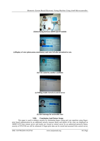 Biometric System Based Electronic Voting Machine Using Arm9 Microcontroller.
DOI: 10.9790/2834-10125765 www.iosrjournals.org 64 | Page
(b)Interfacing between ARM9 and FP module
(c)Display of voter photo,name,constituency and voter I.D after permitted to vote.
(d).Vote casted by another candidate
(e) Polling results viewed at central server
(f).Alert message for an invalid voter
VIII. Conclusion And Future Scope
This paper is used to enhance security by eliminating bogus voting and vote repetition using finger-
print based authentication.As an additional security measure photo and details of the voter are displayed on
ARM9 LCD from remote server and results are viewed at central server by an authorized person.In future,
security of FP-EVM can still be enhanced if finger-print data can be stored and accessed from central server,
 