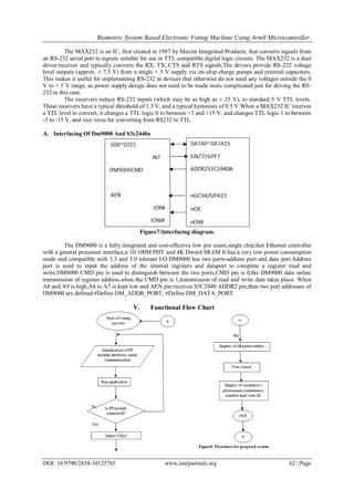 Biometric System Based Electronic Voting Machine Using Arm9 Microcontroller.
DOI: 10.9790/2834-10125765 www.iosrjournals.org 62 | Page
The MAX232 is an IC, first created in 1987 by Maxim Integrated Products, that converts signals from
an RS-232 serial port to signals suitable for use in TTL compatible digital logic circuits. The MAX232 is a dual
driver/receiver and typically converts the RX, TX, CTS and RTS signals.The drivers provide RS-232 voltage
level outputs (approx. ± 7.5 V) from a single + 5 V supply via on-chip charge pumps and external capacitors.
This makes it useful for implementing RS-232 in devices that otherwise do not need any voltages outside the 0
V to + 5 V range, as power supply design does not need to be made more complicated just for driving the RS-
232 in this case.
The receivers reduce RS-232 inputs (which may be as high as ± 25 V), to standard 5 V TTL levels.
These receivers have a typical threshold of 1.3 V, and a typical hysteresis of 0.5 V.When a MAX232 IC receives
a TTL level to convert, it changes a TTL logic 0 to between +3 and +15 V, and changes TTL logic 1 to between
-3 to -15 V, and vice versa for converting from RS232 to TTL.
A. Interfacing Of Dm9000 And S3c2440a
Figure7:Interfacing diagram.
The DM9000 is a fully integrated and cost-effective low pin count,single chip,fast Ethernet controller
with a general processor interface,a 10/100M PHY and 4K Dword SRAM It has a very low power consumption
mode and compatible with 3.3 and 5.0 tolerant I/O.DM9000 has two ports-address port and data port.Address
port is used to input the address of the internal registers and dataport to complete a register read and
write.DM9000 CMD pin is used to distinguish between the two ports,CMD pin is 0,the DM9000 data online
transmission of register address,when the CMD pin is 1,transmission of read and write data takes place. When
A8 and A9 is high,A4 to A7 is kept low and AEN pin receives S3C2440 ADDR2 pin,then two port addresses of
DM9000 are defined:#Define DM_ADDR_PORT, #Define DM_DATA_PORT.
V. Functional Flow Chart
 