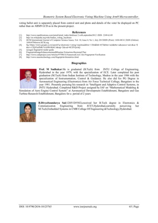 Biometric System Based Electronic Voting Machine Using Arm9 Microcontroller.
DOI: 10.9790/2834-10125765 www.iosrjournals.org 65 | Page
voting ballot unit is separately placed from control unit and photo and details of the voter be displayed on PC
rather than on ARM9 LCD as in the present project.
References
[1]. http://www.rspublications.com/ijeted/ijeted_index.htmIssue 2,vol6,september2012 ISSN 2249-6149
[2]. http://en.wikipedia.org/wiki/Indian_voting_machines
[3]. IJCSI International Journal of Computer Science Issues, Vol. 10, Issue 4, No 1, July 2013ISSN (Print): 1694-0814 | ISSN (Online):
1694-0784www.IJCSI.org
[4]. fig:1https://www.google.co.in/search?q=electronic+voting+machine&biw=1366&bih=657&tbm=isch&tbo=u&source=univ&sa=X
&ei=r12QVIufDdG7uASWrIK4CA&sqi=2&ved=0CDYQsAQ
[5]. secugen fingerprint reader guide
[6]. FingerprintImageEnhancementandMinutiae Extraction-Raymond Thai
[7]. http://www.codeproject.com/Articles/97590/A-Framework-in-C-for-Fingerprint-Verification
[8]. http://www.neurotechnology.com/fingerprint-biometrics.html
Biographies
Prof. M Sudhakar:He is graduated (B.Tech) from JNTU College of Engineering,
Hyderabad in the year 1979, with the specialization of ECE. Later completed his post
graduation (M.Tech) from Indian Institute of Technology, Madras in the year 1986 with the
specialization of Instrumentation, Control & Guidance. He also did his PG Degree in
Aeronautical Engineering (Electronics) from Air Force Technical College, Bangalore in the
year 1981. Presently pursuing his research in “Intelligent and Adaptive Control Systems, in
JNTU Hyderabad. Completed R&D Project assigned by IAF on “Mathematical Modeling &
Simulation of Aero Engine Control System‟ at Aeronautical Development Establishment, Bangalore and Gas
Turbine Research Establishment, Bangalore for a period of 2 years
B.DivyaSoundarya Sai(12H51D5502),received her B.Tech degree in Electronics &
Communication Engineering from JCET,Hyderabad,currently perceiving her
M.Tech,Embedded Systems in CMR College Of Engineering &Technology,Hyderabad.
 