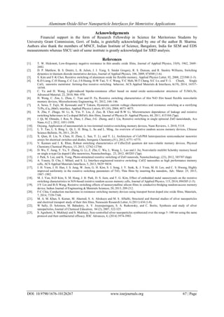 Aluminum Oxide-Silver Nanoparticle Interfaces for Memristive Applications
DOI: 10.9790/1676-10126267 www.iosrjournals.org 67 | Page
Acknowledgements
Financial support in the form of Research Fellowship in Science for Meritorious Students by
University Grant Commission, Govt. of India, is gratefully acknowledged by one of the author B. Sharma.
Authors also thank the members of MNCF, Indian Institute of Science, Bangalore, India for SEM and EDS
measurements whereas SSCU unit of same institute is greatly acknowledged for XRD analysis.
References
[1]. T. W. Hickmott, Low-frequency negative resistance in thin anodic oxide films, Journal of Applied Physics, 33(9), 1962, 2669–
2682.
[2]. D. P. Matthew, B. S. Dmitri, L. B. Julien, J. J. Yang, S. Snider Gregory, R. S. Duncan, and R. Stanley Williams, Switching
dynamics in titanium dioxide memristive devices, Journal of Applied Physics, 106, 2009, 074508 (1-6).
[3]. S. Kim and Y-K Choi, Resistive switching of aluminum oxide for flexible memory, Applied Physics Letter, 92, 2008, 223508 (1-3).
[4]. K-D Liang, C-H Huang, C-C Lai, J-S Huang, H-W Tsai, Y- C Wang, Y-C Shih, M-T Chang, S-C Lo, and Y- L Chueh, Single
CuOx nanowire memristor: forming-free resistive switching behavior, ACS Applied Materials & Interfaces, 6(19), 2014, 16537-
16544.
[5]. C. Yu and H. Wang, Light-induced bipolar-resistance effect based on metal–oxide–semiconductor structures of Ti/SiO2/Si,
Advanced Material, 22, 2010, 966–970.
[6]. H. Wang, C. Zou, L. Zhou, C. Tian and D. Fu, Resistive switching characteristics of thin NiO film based flexible nonvolatile
memory devices, Microelectronic Engineering, 91, 2012, 144–146.
[7]. A. Sawa, T. Fujii, M. Kawasaki and Y Tokura, Hysteretic current–voltage characteristics and resistance switching at a rectifying
Ti/Pr0.7Ca0.3MnO3 interface, Applied Physics Letters, 85 (18), 2004, 4073–4075.
[8]. X. Zhu, F. Zhuge, M. Li, K. Yin, Y. Liu, Z. Zuo, B. Chen and R-W Li, Microstructure dependence of leakage and resistive
switching behaviours in Ce-doped BiFeO3 thin films, Journal of Physics D: Applied Physics, 44, 2011, 415104 (7pp).
[9]. J. Qi, M. Olmedo, J. Ren, N. Zhan, J. Zhao, J-G Zheng, and J. Liu, Resistive switching in single epitaxial ZnO nanoislands, Acs
Nano, 6 (2 ), 2012, 1051-1058.
[10]. Ouyang, Application of nanomaterials in two-terminal resistive-switching memory devices, Nano Reviews, 1, 2010, 5118.
[11]. L. Y. Tao, L. S. Bing, L. Qi, L. H. Bing, L. Su and L. Ming, An overview of resistive random access memory devices, Chinese
Science Bulletin, 56, 2011, 28-29.
[12]. X. Qian, H. Liu, N. Chen, H. Zhou, L. Sun, Y. Li, and Y. Li, Architecture of CuS/PbS heterojunction semiconductor nanowire
arrays for electrical switches and diodes, Inorganic Chemistry,(51), 2012, 6771−6775.
[13]. V. Kannan and J. K. Rhee, Robust switching characteristics of CdSe/ZnS quantum dot non-volatile memory devices, Physical
Chemistry Chemical Physics, 15, 2013, 12762-12766.
[14]. D. Wu, Y. Jiang, Y. Yu, Y. Zhang, G. Li, Z. Zhu, C. Wu, L. Wang, L. Luo and J. Jie, Nonvolatile multibit Schottky memory based
on single n-type Ga doped CdSe nanowires, Nanotechnology, 23, 2012, 485203 (7pp).
[15]. J. Park, S. Lee, and K. Yong, Photo-stimulated resistive switching of ZnO nanorods, Nanotechnology, (23), 2012, 385707 (6pp).
[16]. A. Younis, D. Chu, I. Mihail, and S. Li, Interface-engineered resistive switching: CeO2 nanocubes as high performance memory
cells, ACS Applied Materials Interfaces, 5, 2013, 9429−9434.
[17]. J. H. Yoon, J. H. Han, J. S. Jung, W. Jeon, G. H. Kim, S. J. Song, J. Y. Seok, K. J. Yoon, M. H. Lee, and C. S. Hwang, Highly
improved uniformity in the resistive switching parameters of TiO2 Thin films by inserting Ru nanodots, Adv. Mater. 25, 2013,
1987–1992.
[18]. M. J. Yun, H-D Kim, S. M. Hong, J. H. Park, D. S. Jeon, and T. G. Kim, Effect of embedded metal nanocrystals on the resistive
switching characteristics in NiN-based resistive random access memory cells, Journal of Applied Physics, 115, 2014, 094305 (1-5).
[19]. J-Y Lin and B-X Wang, Resistive switching effects of nanocrystalline silicon films in conductive-bridging random-access memory
device, Indian Journal of Engineering & Materials Sciences, 20, 2013, 209-212.
[20]. F-C Chiu, Conduction mechanisms in resistance switching memory devices using transport boron doped zinc oxide films, Materials,
7, 2014, 7339-7348.
[21]. M. A. M. Khan, S. Kumar, M. Ahamed, S. A. Alrokayn and M. S. AlSalhi, Structural and thermal studies of silver nanoparticles
and electrical transport study of their thin films, Nanoscale Research Letter, 6 (2011) 434 (1-8).
[22]. W Sally, D. Solomon, M. Bahadory, A. V. Jeyarajasingam, S. A. Rutkowsky, and C. Boritz, Synthesis and study of silver
nanoparticles, Journal of Chemical Education, 84 (2), 2007, 322-325.
[23]. S. Agnihotri, S. Mukherji and S. Mukherji, Size-controlled silver nanoparticles synthesized over the range 5–100 nm using the same
protocol and their antibacterial efficacy, RSC Advances, 4, (2014) 3974-3983.
 