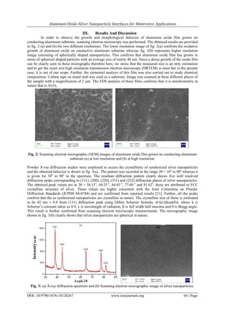 Aluminum Oxide-Silver Nanoparticle Interfaces for Memristive Applications
DOI: 10.9790/1676-10126267 www.iosrjournals.org 64 | Page
III. Results And Discussion
In order to observe the growth and morphological behavior of aluminum oxide film grown on
conducting aluminum substrate, scanning electron microscopy was performed. The obtained results are provided
in fig. 2 (a) and (b) for two different resolutions. The lower resolution image of fig. 2(a) confirms the oxidative
growth of aluminum oxide on conductive aluminum substrate whereas fig. 2(b) represents higher resolution
image consisting of spherically shaped nanoparticles. This confirms that aluminum oxide film has grown in
terms of spherical shaped particles with an average size of nearly 40 nm. Since a dense growth of the oxide film
can be clearly seen in these micrographs therefore here, we stress that the measured size is an only estimation
and to get the exact size high resolution transmission electron microscopy (HRTEM) is must but in the present
case, it is out of our scope. Further, the elemental analysis of this film was also carried out to study chemical
composition. Carbon tape on metal stub was used as a substrate. Image was scanned at three different places of
the sample with a magnification of 2 µm. The EDS analysis of these films confirms that it is stoichiometric in
nature that is Al2O3.
Fig. 2: Scanning electron micrographic (SEM) images of aluminum oxide film grown on conducting aluminum
substrate (a) at low resolution and (b) at high resolution.
Powder X-ray diffraction studies were employed to access the crystallinity of synthesized silver nanoparticles
and the obtained behavior is shown in fig. 3(a). The pattern was recorded in the range 2θ = 10o
to 90o
whereas it
is given for 30o
to 90o
in the spectrum. The resultant diffraction pattern clearly shows five well resolved
diffraction peaks corresponding to (111), (200), (220), (311) and (222) diffraction planes of silver nanoparticles.
The obtained peak values are at 2θ = 38.13o
, 44.25 o
, 64.63 o
, 77.60 o
and 81.62o
, these are attributed to FCC
crystalline structure of silver. These values are highly consistent with the Joint Committee on Powder
Diffraction Standards (JCPDS 04-0784) and are confirmed from reported results [21]. Further, all the peaks
confirm that the as synthesized nanoparticles are crystalline in nature. The crystalline size of these is estimated
to be 42 nm ± 0.8 from (111) diffraction peak using Debye Scherrer formula, d=kλ/(βcos(θ)); where k is
Scherrer’s constant taken as 0.9, λ is wavelength of radiation, β is full width half maxima and θ is Bragg angle.
This result is further confirmed from scanning electron microscopic measurements. The micrographic image
shown in fig. 3(b) clearly shows that silver nanoparticles are spherical in nature.
Fig. 3: (a) X-ray diffraction spectrum and (b) Scanning electron micrographic image of silver nanoparticles.
 