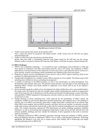 QOS OF MPLS
DOI: 10.9790/2834-10136172 www.iosrjournals.org 71 | Page
Fig (16) Ingress backup LSP delay.
1. Traffic reroute time has been shown for the primary LSPs:
That is using fast reroute for protection with bypass tunnels. Traffic reroute time for LSP that use ingress
initiated backup LSP .
2. Traffic in of the LSO in the network have also been shown.
Results show that traffic is immediately bypassed using bypass tunnel for the LSP that uses fast reroute.
Whereas, traffic is switched to backup LSP some time after failure or LSP that use ingress initiated backup LSP.
3.1 MPLS Challenges
1. MPLS is not a standalone technology — it is overlaid on Layer 2 technologies such as Ethernet or ATM, and
must operate in conjunction with other control plane protocols, such as IP routing. The complexity of MPLS
deployments is increased because of this interaction. In some cases, four or more protocols may be involved in a
given network scenario, necessitating careful coordination and validation of the end-to-end system.
2. Ntegration of legacy services and deployment of new services, such as VPNs, requires tunneling, which in turn
increases the setup requirements for a given circuit.
3. Though under development for a number of years, MPLS continues to evolve rapidly. The primary goals of the
technology have shifted over time as technology has progressed.
4. A number of extensions to the MPLS protocols, as well as new functionality, are under development. New
developments often obsolete older ones. This dynamic nature presents a moving target to those developing and
deploying MPLS. Vendors must decide whether to implement a new feature with an eye on the industry‟s
current direction.
5. Service providers gauge the viability of new developments by asking whether they solve a given problem better.
On certain issues, the industry has split into multiple camps, further complicating the situation as organizations
trade off the long term risk of obsolescence with the shorter term benefits of implementing a certain technology.
Interoperability of MPLS equipment in heterogeneous networks remains an issue and will continue to be so for
several years to come.
6. Though advances in silicon technology have vastly improved the raw performance of today‟s routers, the
complexity of MPLS in real network applications presents performance and scalability issues. The challenge is
typically not in the MPLS core network, where data is simply being label- switched, but at the network edge
where MPLS must integrate with non-MPLS networks, and where services are initiated. As networks converge,
traffic loads increase and networks must be able to deal with the overhead of handling real- time and prioritized
traffic. The meshed connections required for VPN deployments can quickly challenge equipment scalability
limitations, as well as provisioning and management requirements. Large service provider networks have the
ultimate scalability challenge and must consider the limitations of their equipment as they look to maximize
return on investment.
7. The challenges presented by MPLS ultimately necessitate thorough testing and validation of MPLS systems
during development and prior to deployment. MPLS is by no means a plug-and-play proposition. Performing
appropriate due diligence is the only way to ensure success when dealing with a broad-scope and rapidly
evolving technology such as MPLS.[10]
 