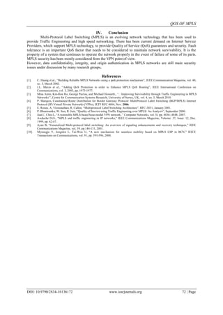 QOS OF MPLS
DOI: 10.9790/2834-10136172 www.iosrjournals.org 72 | Page
IV. Conclusion
Multi-Protocol Label Switching (MPLS) is an evolving network technology that has been used to
provide Traffic Engineering and high speed networking. There has been current demand on Internet Service
Providers, which support MPLS technology, to provide Quality of Service (QoS) guarantees and security. Fault
tolerance is an important QoS factor that needs to be considered to maintain network survivability. It is the
property of a system that continues to operate the network properly in the event of failure of some of its parts.
MPLS security has been mostly considered from the VPN point of view.
However, data confidentiality, integrity, and origin authentication in MPLS networks are still main security
issues under discussion by many research groups.
References
[1]. C. Huang et al., “Building Reliable MPLS Networks using a path protection mechanism”, IEEE Communication Magazine, vol. 40,
no. 3, March 2002.
[2]. J.L. Marzo et al., “Adding QoS Protection in order to Enhance MPLS QoS Routing”, IEEE International Conference on
Communications, vol. 3, 2003, pp. 1973-1977.
[3]. Mina Amin, Kin-Hon Ho, George Pavlou, and Michael Howarth., „ʻImproving Survivability through Traffic Engineering in MPLS
Networks‟‟, Centre for Communication Systems Research, University of Surrey, UK, vol. 4, no. 3, March 2010.
[4]. P. Marques, Constrained Route Distribution for Border Gateway Protocol/ MultiProtocol Label Switching (BGP/MPLS) Internet
Protocol (IP) Virtual Private Networks (VPNs), IETF RFC 4684, Nov. 2006.
[5]. E. Rosen, A. Viswanathan, R. Callon, “Multiprotocol Label Switching Architecture”, RFC-3031, January 2001.
[6]. P. Bhaniramka, W. Sun, R. Jain, “Quality of Service using Traffic Engineering over MPLS: An Analysis”, September 2000.
[7]. Jian C, Chin L, “A restorable MPLS-based hose-model VPN network, ” Computer Networks, vol. 5l, pp. 4836- 4848, 2007.
[8]. Awduche D.O., "MPLS and traffic engineering in IP networks," IEEE Communications Magazine, Volume: 37, Issue: 12, Dec.
1999, pp. 42-47.
[9]. Ayan B, “Generalized Multi-protocol label switching: An overview of signaling enhancements and recovery techniques,” IEEE
Communications Magazine, vol. 39, pp.144-151, 2001.
[10]. Myoungju Y, Jongmin L, Tai-Won U, “A new mechanism for seamless mobility based on MPLS LSP in BCN,” IEICE
Transactions on Communications, vol. 91, pp. 593-596, 2008.
 