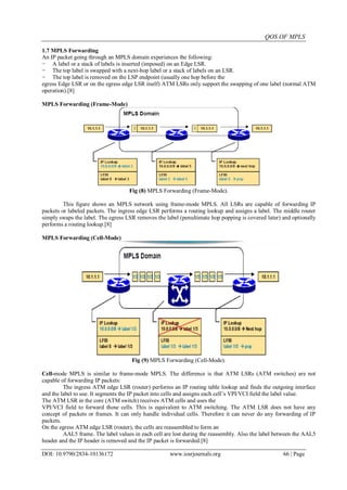 QOS OF MPLS
DOI: 10.9790/2834-10136172 www.iosrjournals.org 66 | Page
1.7 MPLS Forwarding
An IP packet going through an MPLS domain experiences the following:
- A label or a stack of labels is inserted (imposed) on an Edge LSR.
- The top label is swapped with a next-hop label or a stack of labels on an LSR.
- The top label is removed on the LSP endpoint (usually one hop before the
egress Edge LSR or on the egress edge LSR itself) ATM LSRs only support the swapping of one label (normal ATM
operation).[8]
MPLS Forwarding (Frame-Mode)
Fig (8) MPLS Forwarding (Frame-Mode).
This figure shows an MPLS network using frame-mode MPLS. All LSRs are capable of forwarding IP
packets or labeled packets. The ingress edge LSR performs a routing lookup and assigns a label. The middle router
simply swaps the label. The egress LSR removes the label (penultimate hop popping is covered later) and optionally
performs a routing lookup.[8]
MPLS Forwarding (Cell-Mode)
Fig (9) MPLS Forwarding (Cell-Mode).
Cell-mode MPLS is similar to frame-mode MPLS. The difference is that ATM LSRs (ATM switches) are not
capable of forwarding IP packets:
The ingress ATM edge LSR (router) performs an IP routing table lookup and finds the outgoing interface
and the label to use. It segments the IP packet into cells and assigns each cell‟s VPI/VCI field the label value.
The ATM LSR in the core (ATM switch) receives ATM cells and uses the
VPI/VCI field to forward those cells. This is equivalent to ATM switching. The ATM LSR does not have any
concept of packets or frames. It can only handle individual cells. Therefore it can never do any forwarding of IP
packets.
On the egress ATM edge LSR (router), the cells are reassembled to form an
AAL5 frame. The label values in each cell are lost during the reassembly. Also the label between the AAL5
header and the IP header is removed and the IP packet is forwarded.[8]
 