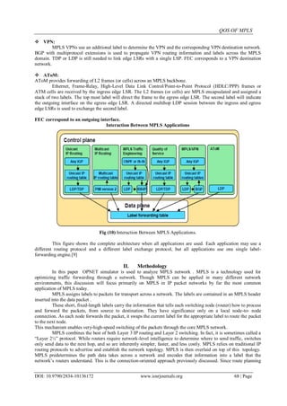 QOS OF MPLS
DOI: 10.9790/2834-10136172 www.iosrjournals.org 68 | Page
 VPN:
MPLS VPNs use an additional label to determine the VPN and the corresponding VPN destination network.
BGP with multiprotocol extensions is used to propagate VPN routing information and labels across the MPLS
domain. TDP or LDP is still needed to link edge LSRs with a single LSP. FEC corresponds to a VPN destination
network.
 AToM:
AToM provides forwarding of L2 frames (or cells) across an MPLS backbone.
Ethernet, Frame-Relay, High-Level Data Link Control/Point-to-Point Protocol (HDLC/PPP) frames or
ATM cells are received by the ingress edge LSR. The L2 frames (or cells) are MPLS encapsulated and assigned a
stack of two labels. The top most label will direct the frame to the egress edge LSR. The second label will indicate
the outgoing interface on the egress edge LSR. A directed multihop LDP session between the ingress and egress
edge LSRs is used to exchange the second label.
FEC correspond to an outgoing interface.
Interaction Between MPLS Applications
Fig (10) Interaction Between MPLS Applications.
This figure shows the complete architecture when all applications are used. Each application may use a
different routing protocol and a different label exchange protocol, but all applications use one single label-
forwarding engine.[9]
II. Methodology
In this paper OPNET simulator is used to analyze MPLS network . MPLS is a technology used for
optimizing traffic forwarding through a network. Though MPLS can be applied in many different network
environments, this discussion will focus primarily on MPLS in IP packet networks by far the most common
application of MPLS today.
MPLS assigns labels to packets for transport across a network. The labels are contained in an MPLS header
inserted into the data packet .
These short, fixed-length labels carry the information that tells each switching node (router) how to process
and forward the packets, from source to destination. They have significance only on a local node-to- node
connection. As each node forwards the packet, it swaps the current label for the appropriate label to route the packet
to the next node.
This mechanism enables very-high-speed switching of the packets through the core MPLS network.
MPLS combines the best of both Layer 3 IP routing and Layer 2 switching. In fact, it is sometimes called a
“Layer 2½” protocol. While routers require network-level intelligence to determine where to send traffic, switches
only send data to the next hop, and so are inherently simpler, faster, and less costly. MPLS relies on traditional IP
routing protocols to advertise and establish the network topology. MPLS is then overlaid on top of this topology.
MPLS predetermines the path data takes across a network and encodes that information into a label that the
network‟s routers understand. This is the connection-oriented approach previously discussed. Since route planning
 