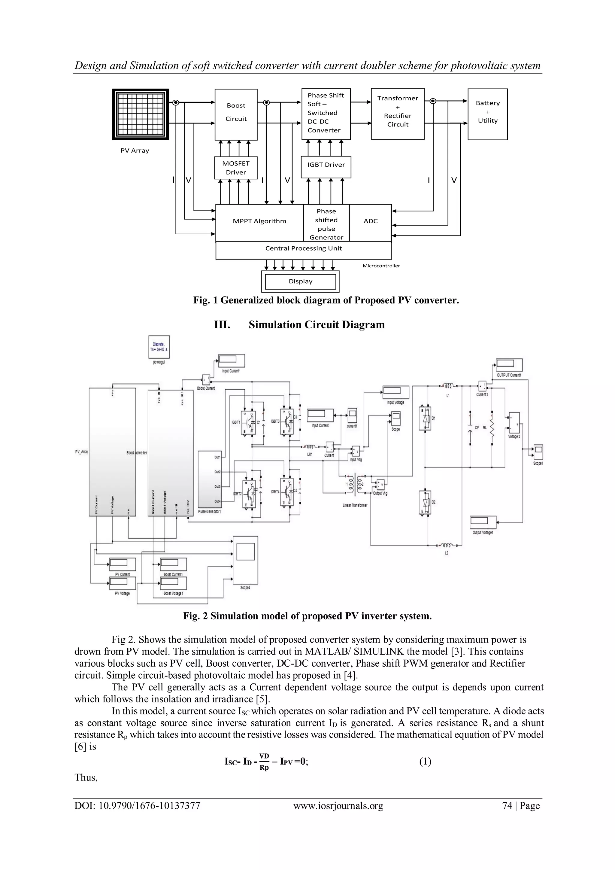 Design and Simulation of soft switched converter with current doubler scheme for photovoltaic system
DOI: 10.9790/1676-10137377 www.iosrjournals.org 74 | Page
Fig. 1 Generalized block diagram of Proposed PV converter.
III. Simulation Circuit Diagram
Fig. 2 Simulation model of proposed PV inverter system.
Fig 2. Shows the simulation model of proposed converter system by considering maximum power is
drown from PV model. The simulation is carried out in MATLAB/ SIMULINK the model [3]. This contains
various blocks such as PV cell, Boost converter, DC-DC converter, Phase shift PWM generator and Rectifier
circuit. Simple circuit-based photovoltaic model has proposed in [4].
The PV cell generally acts as a Current dependent voltage source the output is depends upon current
which follows the insolation and irradiance [5].
In this model, a current source ISC which operates on solar radiation and PV cell temperature. A diode acts
as constant voltage source since inverse saturation current ID is generated. A series resistance Rs and a shunt
resistance Rp which takes into account the resistive losses was considered. The mathematical equation of PV model
[6] is
ISC- ID -
𝐕𝐃
𝐑𝐩
– IPV =0; (1)
Thus,
PV Array
I V I V I V
Microcontroller
Boost
Circuit
Phase Shift
Soft –
Switched
DC-DC
Converter
Transformer
+
Rectifier
Circuit
Battery
+
Utility
MOSFET
Driver
IGBT Driver
MPPT Algorithm
Phase
shifted
pulse
Generator
ADC
Central Processing Unit
Display
 