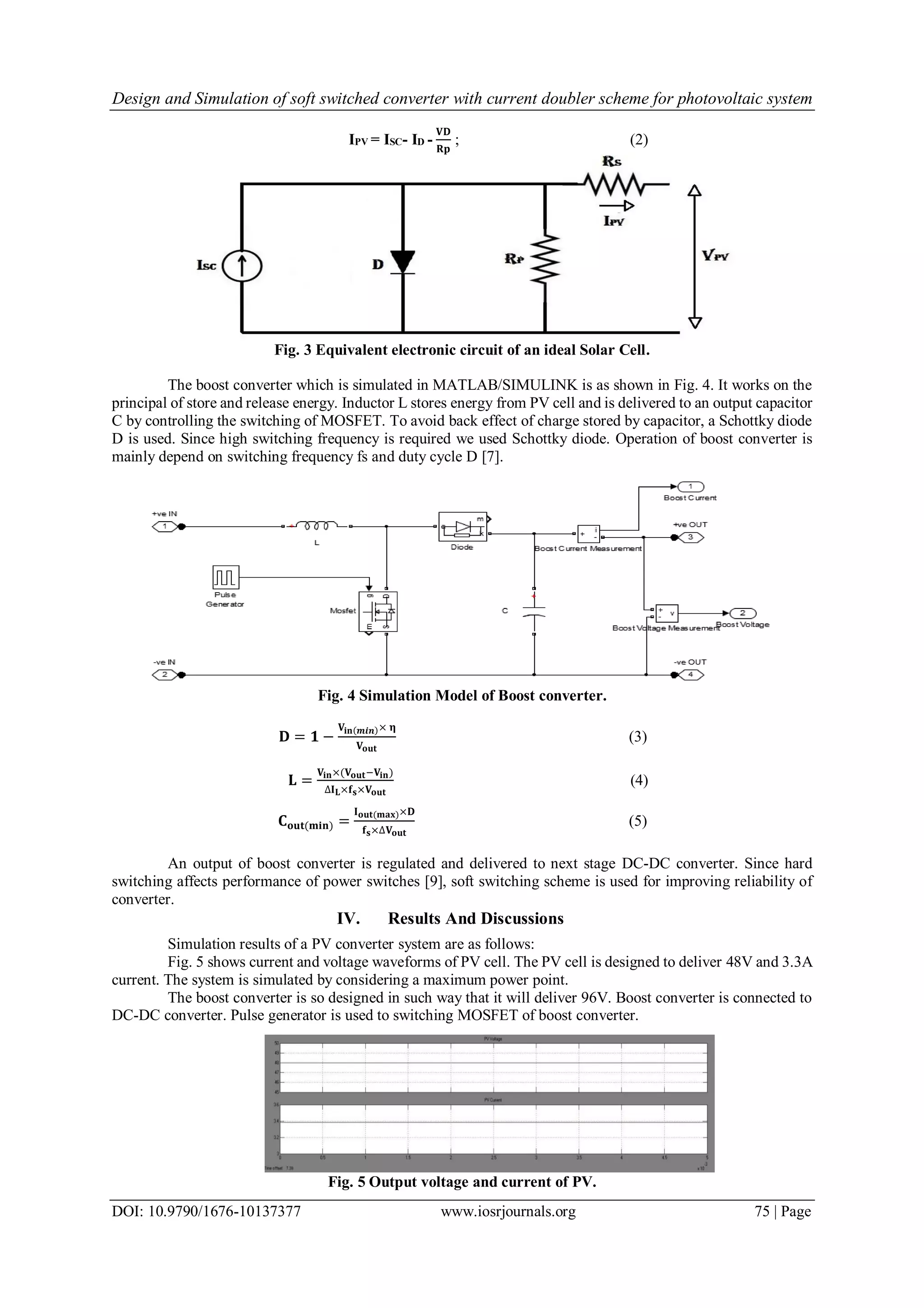 Design and Simulation of soft switched converter with current doubler scheme for photovoltaic system
DOI: 10.9790/1676-10137377 www.iosrjournals.org 75 | Page
IPV = ISC- ID -
𝐕𝐃
𝐑𝐩
; (2)
Fig. 3 Equivalent electronic circuit of an ideal Solar Cell.
The boost converter which is simulated in MATLAB/SIMULINK is as shown in Fig. 4. It works on the
principal of store and release energy. Inductor L stores energy from PV cell and is delivered to an output capacitor
C by controlling the switching of MOSFET. To avoid back effect of charge stored by capacitor, a Schottky diode
D is used. Since high switching frequency is required we used Schottky diode. Operation of boost converter is
mainly depend on switching frequency fs and duty cycle D [7].
Fig. 4 Simulation Model of Boost converter.
𝐃 = 𝟏 −
𝐕𝐢𝐧(𝒎𝒊𝒏)× 𝛈
𝐕 𝐨𝐮𝐭
(3)
𝐋 =
𝐕𝐢𝐧×(𝐕 𝐨𝐮𝐭−𝐕𝐢𝐧)
∆𝐈 𝐋×𝐟 𝐬×𝐕 𝐨𝐮𝐭
(4)
𝐂 𝐨𝐮𝐭(𝐦𝐢𝐧) =
𝐈 𝐨𝐮𝐭(𝐦𝐚𝐱)×𝐃
𝐟 𝐬×∆𝐕 𝐨𝐮𝐭
(5)
An output of boost converter is regulated and delivered to next stage DC-DC converter. Since hard
switching affects performance of power switches [9], soft switching scheme is used for improving reliability of
converter.
IV. Results And Discussions
Simulation results of a PV converter system are as follows:
Fig. 5 shows current and voltage waveforms of PV cell. The PV cell is designed to deliver 48V and 3.3A
current. The system is simulated by considering a maximum power point.
The boost converter is so designed in such way that it will deliver 96V. Boost converter is connected to
DC-DC converter. Pulse generator is used to switching MOSFET of boost converter.
Fig. 5 Output voltage and current of PV.
 