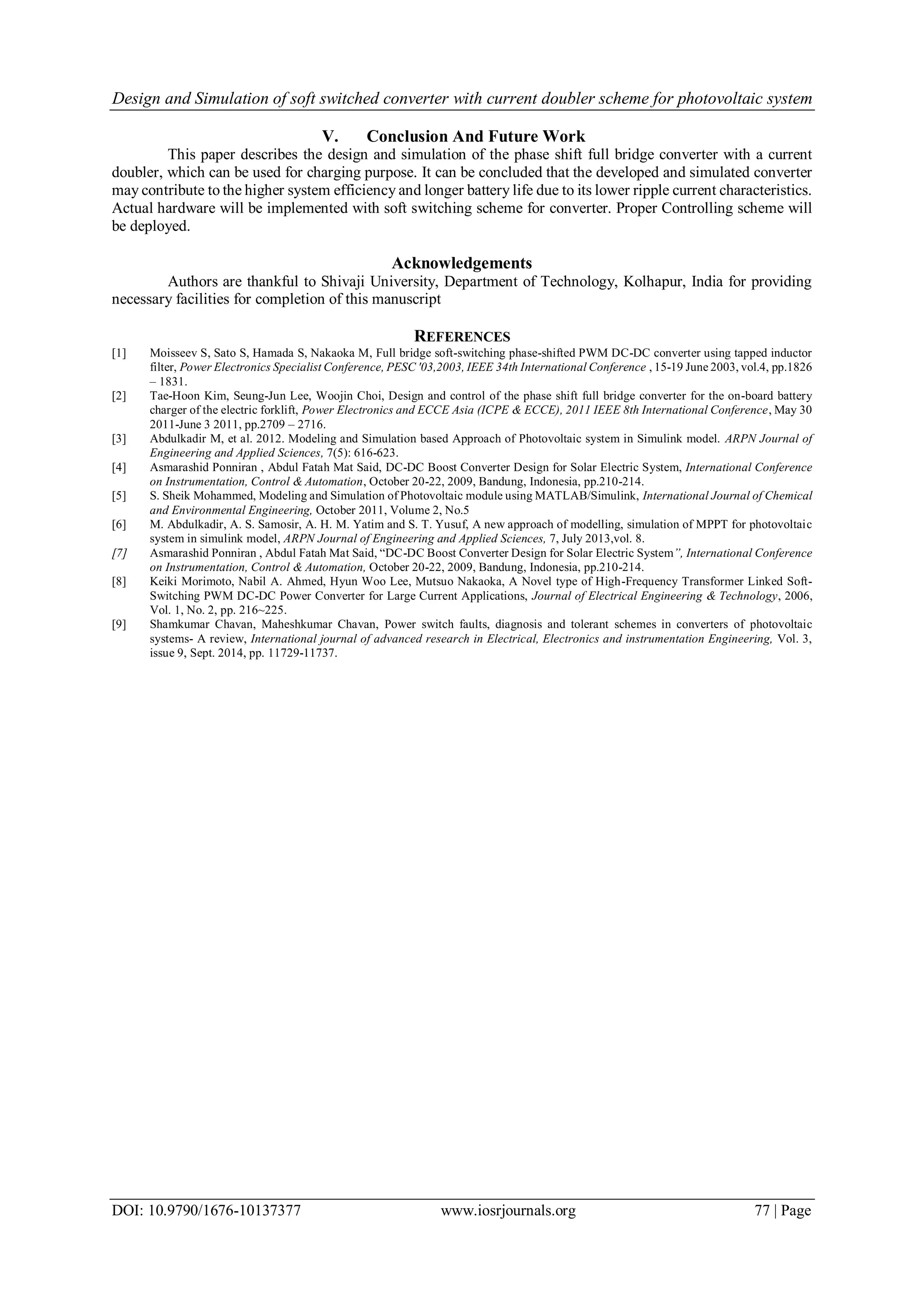 Design and Simulation of soft switched converter with current doubler scheme for photovoltaic system
DOI: 10.9790/1676-10137377 www.iosrjournals.org 77 | Page
V. Conclusion And Future Work
This paper describes the design and simulation of the phase shift full bridge converter with a current
doubler, which can be used for charging purpose. It can be concluded that the developed and simulated converter
may contribute to the higher system efficiency and longer battery life due to its lower ripple current characteristics.
Actual hardware will be implemented with soft switching scheme for converter. Proper Controlling scheme will
be deployed.
Acknowledgements
Authors are thankful to Shivaji University, Department of Technology, Kolhapur, India for providing
necessary facilities for completion of this manuscript
REFERENCES
[1] Moisseev S, Sato S, Hamada S, Nakaoka M, Full bridge soft-switching phase-shifted PWM DC-DC converter using tapped inductor
filter, Power Electronics Specialist Conference, PESC '03,2003, IEEE 34th International Conference , 15-19 June 2003, vol.4, pp.1826
– 1831.
[2] Tae-Hoon Kim, Seung-Jun Lee, Woojin Choi, Design and control of the phase shift full bridge converter for the on-board battery
charger of the electric forklift, Power Electronics and ECCE Asia (ICPE & ECCE), 2011 IEEE 8th International Conference, May 30
2011-June 3 2011, pp.2709 – 2716.
[3] Abdulkadir M, et al. 2012. Modeling and Simulation based Approach of Photovoltaic system in Simulink model. ARPN Journal of
Engineering and Applied Sciences, 7(5): 616-623.
[4] Asmarashid Ponniran , Abdul Fatah Mat Said, DC-DC Boost Converter Design for Solar Electric System, International Conference
on Instrumentation, Control & Automation, October 20-22, 2009, Bandung, Indonesia, pp.210-214.
[5] S. Sheik Mohammed, Modeling and Simulation of Photovoltaic module using MATLAB/Simulink, International Journal of Chemical
and Environmental Engineering, October 2011, Volume 2, No.5
[6] M. Abdulkadir, A. S. Samosir, A. H. M. Yatim and S. T. Yusuf, A new approach of modelling, simulation of MPPT for photovoltaic
system in simulink model, ARPN Journal of Engineering and Applied Sciences, 7, July 2013,vol. 8.
[7] Asmarashid Ponniran , Abdul Fatah Mat Said, “DC-DC Boost Converter Design for Solar Electric System”, International Conference
on Instrumentation, Control & Automation, October 20-22, 2009, Bandung, Indonesia, pp.210-214.
[8] Keiki Morimoto, Nabil A. Ahmed, Hyun Woo Lee, Mutsuo Nakaoka, A Novel type of High-Frequency Transformer Linked Soft-
Switching PWM DC-DC Power Converter for Large Current Applications, Journal of Electrical Engineering & Technology, 2006,
Vol. 1, No. 2, pp. 216~225.
[9] Shamkumar Chavan, Maheshkumar Chavan, Power switch faults, diagnosis and tolerant schemes in converters of photovoltaic
systems- A review, International journal of advanced research in Electrical, Electronics and instrumentation Engineering, Vol. 3,
issue 9, Sept. 2014, pp. 11729-11737.
 