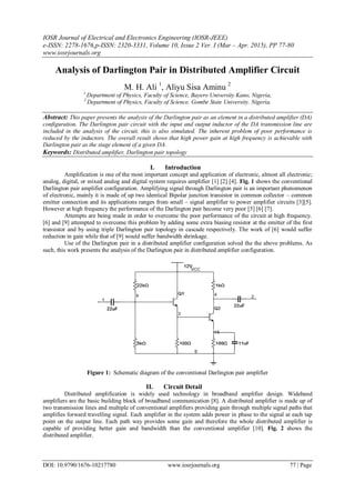 IOSR Journal of Electrical and Electronics Engineering (IOSR-JEEE)
e-ISSN: 2278-1676,p-ISSN: 2320-3331, Volume 10, Issue 2 Ver. I (Mar – Apr. 2015), PP 77-80
www.iosrjournals.org
DOI: 10.9790/1676-10217780 www.iosrjournals.org 77 | Page
Analysis of Darlington Pair in Distributed Amplifier Circuit
M. H. Ali 1
, Aliyu Sisa Aminu 2
1
Department of Physics, Faculty of Science, Bayero University Kano, Nigeria,
2
Department of Physics, Faculty of Science. Gombe State University. Nigeria,
Abstract: This paper presents the analysis of the Darlington pair as an element in a distributed amplifier (DA)
configuration. The Darlington pair circuit with the input and output inductor of the DA transmission line are
included in the analysis of the circuit, this is also simulated. The inherent problem of poor performance is
reduced by the inductors. The overall result shows that high power gain at high frequency is achievable with
Darlington pair as the stage element of a given DA.
Keywords: Distributed amplifier, Darlington pair topology
I. Introduction
Amplification is one of the most important concept and application of electronic, almost all electronic;
analog, digital, or mixed analog and digital system requires amplifier [1] [2] [4]. Fig. 1 shows the conventional
Darlington pair amplifier configuration. Amplifying signal through Darlington pair is an important phenomenon
of electronic, mainly it is made of up two identical Bipolar junction transistor in common collector – common
emitter connection and its applications ranges from small – signal amplifier to power amplifier circuits [3][5].
However at high frequency the performance of the Darlington pair become very poor [5] [6] [7].
Attempts are being made in order to overcome the poor performance of the circuit at high frequency.
[6] and [9] attempted to overcome this problem by adding some extra biasing resistor at the emitter of the first
transistor and by using triple Darlington pair topology in cascade respectively. The work of [6] would suffer
reduction in gain while that of [9] would suffer bandwidth shrinkage.
Use of the Darlington pair in a distributed amplifier configuration solved the the above problems. As
such, this work presents the analysis of the Darlington pair in distributed amplifier configuration.
Figure 1: Schematic diagram of the conventional Darlington pair amplifier
II. Circuit Detail
Distributed amplification is widely used technology in broadband amplifier design. Wideband
amplifiers are the basic building block of broadband communication [8]. A distributed amplifier is made up of
two transmission lines and multiple of conventional amplifiers providing gain through multiple signal paths that
amplifies forward travelling signal. Each amplifier in the system adds power in phase to the signal at each tap
point on the output line. Each path way provides some gain and therefore the whole distributed amplifier is
capable of providing better gain and bandwidth than the conventional amplifier [10]. Fig. 2 shows the
distributed amplifier.
 
