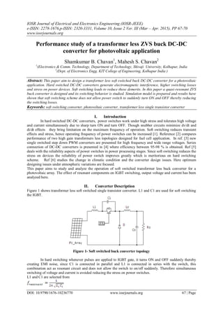 IOSR Journal of Electrical and Electronics Engineering (IOSR-JEEE)
e-ISSN: 2278-1676,p-ISSN: 2320-3331, Volume 10, Issue 2 Ver. III (Mar – Apr. 2015), PP 67-70
www.iosrjournals.org
DOI: 10.9790/1676-10236770 www.iosrjournals.org 67 | Page
Performance study of a transformer less ZVS buck DC-DC
converter for photovoltaic application
Shamkumar B. Chavan1
, Mahesh S. Chavan2
1
(Electronics & Comm. Technology, Department of Technology, Shivaji University, Kolhapur, India
2
(Dept. of Electronics Engg. KIT College of Engineering, Kolhapur India )
Abstract: This paper aim to design a transformer less soft switched buck DC-DC converter for a photovoltaic
application. Hard switched DC-DC converters generate electromagnetic interference, higher switching losses
and stress on power devices. Soft switching leads to reduce these demerits. In this paper a quasi-resonant ZVS
buck converter is designed and its switching behavior is studied. Simulation model is prepared and results have
shown that soft switching scheme does not allow power switch to suddenly turn ON and OFF thereby reducing
the switching losses.
Keywords: soft switching converter, photovoltaic converter, transformer less single transistor converter
I. Introduction
In hard switched DC-DC converters, power switches work under high stress and tolerates high voltage
and current simultaneously due to sharp turn ON and turn OFF. Though snubber circuits minimize dv/dt and
di/dt effects they bring limitation on the maximum frequency of operation. Soft switching reduces transient
effects and stress, hence operating frequency of power switches can be increased [1]. Reference [2] compares
performance of two high gain transformers less topologies designed for fuel cell application. In ref. [3] new
single switched step down PWM converters are presented for high frequency and wide range voltages. Series
connection of DC-DC converters is presented in [4] where efficiency between 95-98 % is obtained. Ref [5]
deals with the reliability aspects of power switches in power processing stages. Since soft switching reduces the
stress on devices the reliability of power switch improves greatly which is meritorious on hard switching
scheme. Ref [6] studies the change in climatic condition and the converter design issues. Here optimum
designing issues under atmospheric variations are focused.
This paper aims to study and analyze the operation of soft switched transformer less buck converter for a
photovoltaic array. The effect of resonant components on IGBT switching, output voltage and current has been
analyzed here.
II. Converter Description
Figure 1 shows transformer less soft switched single transistor converter. L1 and C1 are used for soft switching
the IGBT.
Figure 1- Soft switched buck converter topology
In hard switching whenever pulses are applied to IGBT gate, it turns ON and OFF suddenly thereby
creating EMI noise, since C1 is connected in parallel and L1 is connected in series with the switch, this
combination act as resonant circuit and does not allow the switch to on/off suddenly. Therefore simultaneous
switching of voltage and current is avoided reducing the stress on power switches.
L1 and C1 are selected from
 