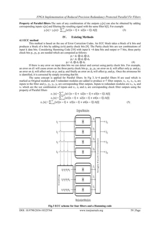 FPGA Implementation of Reduced Precision Redundancy Protected Parallel Fir Filters
DOI: 10.9790/2834-10325764 www.iosrjournals.org 59 | Page
Property of Parallel filters-The sum of any combination of the outputs yi[n] can also be obtained by adding
corresponding inputs xi[n] and filtering the resulting signal with the same filter h[l]. For example
y1[n] + y2[n]= x1 n − l + x2 n − l . h[l]
∞
l=0
(3)
IV. Existing Methods
4.1 ECC method
This method is based on the use of Error Correction Codes. An ECC block takes a block of k bits and
produces a block of n bits by adding (n-k) parity check bits [9]. The Parity check bits are xor combinations of
input k data bits. Considering Hamming Code [10] with input k =4 data bits and output n=7 bits, three parity
check bits p1, p2, p3 are needed which are computed as follows:
p1= d1 ⊕ d2 ⊕ d3
p2= d1 ⊕ d2 ⊕ d4
p3= d1 ⊕ d3 ⊕ d4 (4)
If there is any error on input data bits we can detect and correct using parity check bits. For example,
an error on d1 will cause errors on the three parity check bits p1, p2, p3; an error on d2 will affect only p1 and p2;
an error on d3 will affect only on p1 and p3 and finally an error on d4 will affect p2 and p3. Once the erroneous bit
is identified, it is corrected by simply inverting that bit.
The same concept is applied for Parallel filters. In Fig 3, k=4 parallel filters H are used which is
marked as Original modules and 3 redundant modules are added to produce n=7 filter outputs. x1, x2, x3, x4 are
inputs to the filter and y1, y2, y3, y4 are corresponding filter outputs. Inputs to redundant modules are x5, x6 and
x7 which are the xor combination of inputs and z1, z2 and z3 are corresponding check filter outputs using the
property of Parallel filters
z1 [n] = x1 n − l + x2 n − l + x3 n − l . h[l]
∞
l=0
z2 [n] = x1 n − l + x2 n − l + x4 n − l . h[l]
∞
l=0
z3 [n] = x1 n − l + x3 n − l + x4 n − l . h[l]
∞
l=0
(5)
Fig.3 ECC scheme for four filters and a Hamming code
 