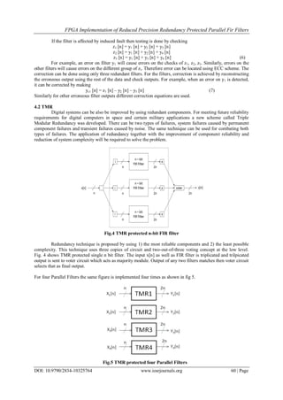 FPGA Implementation of Reduced Precision Redundancy Protected Parallel Fir Filters
DOI: 10.9790/2834-10325764 www.iosrjournals.org 60 | Page
If the filter is affected by induced fault then testing is done by checking
z1 [n] = y1 [n] + y2 [n] + y3 [n]
z2 [n] = y1 [n] + y2 [n] + y4 [n]
z3 [n] = y1 [n] + y3 [n] + y4 [n] (6)
For example, an error on filter y1 will cause errors on the checks of z1, z2, z3. Similarly, errors on the
other filters will cause errors on the different group of zi. Therefore error can be located using ECC scheme. The
correction can be done using only three redundant filters. For the filters, correction is achieved by reconstructing
the erroneous output using the rest of the data and check outputs. For example, when an error on y1 is detected,
it can be corrected by making
yc1 [n] = z1 [n] – y2 [n] – y3 [n] (7)
Similarly for other erroneous filter outputs different correction equations are used.
4.2 TMR
Digital systems can be also be improved by using redundant components. For meeting future reliability
requirements for digital computers in space and certain military applications a new scheme called Triple
Modular Redundancy was developed. There can be two types of failures, system failures caused by permanent
component failures and transient failures caused by noise. The same technique can be used for combating both
types of failures. The application of redundancy together with the improvement of component reliability and
reduction of system complexity will be required to solve the problem.
Fig.4 TMR protected n-bit FIR filter
Redundancy technique is proposed by using 1) the most reliable components and 2) the least possible
complexity. This technique uses three copies of circuit and two-out-of-three voting concept at the low level.
Fig. 4 shows TMR protected single n bit filter. The input x[n] as well as FIR filter is triplicated and trilpicated
output is sent to voter circuit which acts as majority module. Output of any two filters matches then voter circuit
selects that as final output.
For four Parallel Filters the same figure is implemented four times as shown in fig 5.
Fig.5 TMR protected four Parallel Filters
 