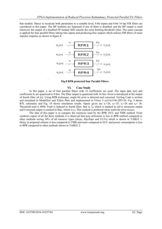 FPGA Implementation of Reduced Precision Redundancy Protected Parallel Fir Filters
DOI: 10.9790/2834-10325764 www.iosrjournals.org 62 | Page
that module. Hence to inculcate both parameters to a suitable level, 8-bit inputs and 8-bit 16 tap FIR filters are
considered in this paper. The RP modules are bypassed if one of them is disabled, and the RP output is used
whenever the output of a disabled FP module falls outside the error-limiting threshold value. The same concept
is applied for four parallel filters taking four inputs and producing four outputs which utilises FIR filters of same
impulse response as shown in figure 8.
.
Fig.8 RPR protected four Parallel Filters
VI. Case Study
In this paper, a set of four parallel filters with 16 coefficients are used. The input data x[n] and
coefficients bi are quantized to 8 bits. The filter output is quantized with 16 bits. Error is introduced at the output
of fourth filter y4 [n]. Using RPR technique, single bit error is detected and corrected. Verilog Code is written
and simulated in ModelSim and Xilinx ISim and implemented in Virtex 5 xc5vlx110t-2ff1136. Fig. 9 shows
RTL schematic and Fig. 10 shows simulation results. Inputs given are x1=26, x2=35, x3=26 and x4= 36.
Threshold used is 4096. Fault is induced in fourth filter, that is, f43 which is marked in red is erroneous output
and Corrected output is marked in blue, which is y4. This method is preferred when multi-bit error occurs.
The idea of this paper is to compare the resources used by the RPR, ECC and TMR method. From
synthesis report of all the three methods it is observed that area utilization is less in RPR method compared to
other methods saving 30% of all resource types (slices, flip-flops and LUTs) which is shown in TABLE 1.
Delay in proposed scheme is less compared to TMR and more compared to ECC and power consumption is less
in RPR compared to other methods shown in TABLE 2.
 