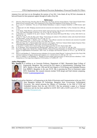 FPGA Implementation of Reduced Precision Redundancy Protected Parallel Fir Filters
DOI: 10.9790/2834-10325764 www.iosrjournals.org 64 | Page
immense love and trust on me throughout the journey of my life. I also thank all my M.Tech classmates &
beloved friends for their perpetual support through all walks of my life.
References
[1]. Zhen Gao, Pedro Reviriego, Wen Pan, Zhan Xu, Ming Zhao, Jing Wang, and Juan Antonio Maestro, ―Fault Tolerant Parallel Filters
Based on Error Correction Codes‖, IEEE transactions on Very Large Scale Integration (VLSI) Systems, Feb. 2014.
[2]. R. E. Lyons, W. Vanderkulk, ―The use of Triple-Modular Redundancy to improve Computer Reliability‖, in IBM Journal, April
1962.
[3]. T. Hitana and A. K. Deb, ―Bridging concurrent and non-concurrent error detection in FIR filters,‖ in Proc. Norchip Conf., 2004, pp.
75–78.
[4]. Y.-H. Huang, ―High-efficiency soft-error-tolerant digital signal processing using fine-grain subword-detection processing,‖ IEEE
Trans. Very Large Scale Integr. (VLSI) Syst., vol. 18, no. 2, pp. 291–304, Feb. 2010.
[5]. S. Pontarelli, G. C. Cardarilli, M. Re, and A. Salsano, ―Totally fault tolerant RNS based FIR filters,‖ in Proc. IEEE IOLTS, Jul.
2008, pp. 192–194.
[6]. Z. Gao, W. Yang, X. Chen, M. Zhao, and J. Wang, ―Fault missing rate analysis of the arithmetic residue codes based fault-tolerant
FIR filter design,‖ in Proc. IEEE IOLTS, Jun. 2012, pp. 130–133.
[7]. P. Reviriego, S. Pontarelli, C. Bleakley, and J. A. Maestro, ―Area efficient concurrent error detection and correction for parallel
filters,‖ IET Electron. Lett., vol. 48, no. 20, pp. 1258–1260, Sep. 2012.
[8]. Pedro Reviriego, Juan A. Maestro,Isabel López and Juan A. de Agapito, ―Soft Error Tolerant Infinite Impulse Response Filters
using Reduced Precision Replicas‖, IEEE Trans. VLSI, pp. 493-496, Feb. 2011.
[9]. S. Lin and D. J. Costello, Error Control Coding, 2nd ed. Englewood Cliffs, NJ, USA: Prentice-Hall. 2004.
[10]. R. W. Hamming, ―Error correcting and error detecting codes,‖ Bell Syst. Tech. J., vol. 29, pp. 147–160, Apr. 1950.
[11]. Brian Pratt, Megan Fuller, Michael Rice, Michael Wirthlin, “Reduced-Precision Redundancy for Reliable FPGA Communications
Systems in High-Radiation Environments‖, IEEE Trans. on Aerospace and Electronic Systems vol. 49, no. 1, pp. 369-380, Jan.
2013.
[12]. Shim, B. and Shanbhag, N., ―Reduced precision redundancy for low-power digital filtering‖, Conference Record of the Thirty-Fifth
Asilomar Conference on Signals, Systems and Computers, vol. 1, Pacific Grove, CA, 2001, pp. 148—152.
[13]. Shim, B., Sridhara, S., and Shanbhag, N., ―Reliable low-power digital signal processing via reduced precision redundancy‖, IEEE
Transactions on Very Large Scale Integration (VLSI) Systems, 12, 5 (2004), 497—510.
Author Biographies
Mrs. Jamuna S is working as an Associate Professor, Department of E&C, Dayananda Sagar College of
Engineering, Bangalore. She received her B.E degree in Instrumentation Technology from
SJCE, Mysore in the year 1996 and M.Tech Degree in VLSI Design and Embedded Systems
from BMSCE, Bangalore in the year 20 05. She is pursuing her Ph.d in Electronics under
JNTU Hyderabad. Her research interests include VLSI design and Fault tolerant computing.
Contact: js.jamuna@gmail.com
Sneha P received her Bachelor’s of Engineering in the field of Electronics and Communication in the year 2013
from Bangalore Institute Of Technology, Bangalore from Visvesvaraya Technological
University. She started pursuing her Masters of Technology in the field of VLSI and
Embedded Systems from the year 2013-2015. She has presented a paper in a National
conference and she has been qualified in GATE 2015 with a GATE score of 373. Contact:
snehabha t92@gmail.com.
 