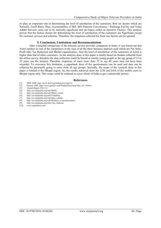 Comparative Study of Major Telecom Providers in India
DOI: 10.9790/2834-10346268 www.iosrjournals.org 68 | Page
no play an important role in determining the level of satisfaction of the customers. Rest six factors which are
Network, Tariff Rates, Plan, Accountability of Bill, Bill Payment Convenience / Recharge Facility and Value
Added Services came out to be statically significant and are hence called as Sensitive Factors. This analysis
proves that the factors chosen for determining the level of satisfaction of the customers are Significant except
for customer services and schemes. Therefore, the responses collected for these two factors can be ignored.
5. Conclusions, Limitations and Recommendations
After a detailed comparison of the telecom service provider companies in India, it was found out that
Airtel outdoes its rest of the competitors in the case of all the three business matrices used which are Net Sales,
Profit after Tax Reduction and Market capitalization. Also the level of satisfaction of the customers of Airtel is
higher than that of other customers. As the analysis done in this paper is totally based on thedata collected from
the online survey, therefore the data collection could be biased as mostly young people in the age group of 15 to
35 years use the internet. Therefore responses of users more than 35 or say 40 years may not have been
recorded. To overcome this limitation, a paperback form of the questionnaire can be used and data can be
collected by personally going to users from all age groups. Secondly, the scope of the research done in this
paper is limited to the Bhopal region. So, the results achieved show the LOS and LOA of the mobile users in
Bhopal region only. This scope could be widened to cover whole of India to get a nationwide picture.
References
[1]. IBEF 2008, http://www.ibef.org/artdispview.aspx?in
[2]. Gartner 2006, http://www.gartner.com/DisplayDocument?doc_cd=138416.
[3]. Annual Report 2013-14
[4]. http://en.wikipedia.org/wiki/BSNL
[5]. http://en.wikipedia.org/wiki/Bharti_Airtel
[6]. http://en.wikipedia.org/wiki/Vodafone
[7]. http://en.wikipedia.org/wiki/Idea_cellular
[8]. http://en.wikipedia.org/wiki/Reliance_Communications
[9]. http://en.wikipedia.org/wiki/Tata_Indicom
[10]. www.capitalince.com
 