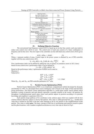 Tuning of PID Controller in Multi Area Interconnected Power System Using Particle.....
DOI: 10.9790/1676-10346786 www.iosrjournals.org 71 | Page
Speed governor
lead time constants (XG)
lag time constants (YG)
0.6s
1.1s
Valve position constants
(bg)
(cg)
0.049s
1
Fuel time constants (TF) 0.239s
Combustion reaction time delay (TCR) 0.01s
Compressor discharge volume time
constant (TCD)
0.2s
Speed governor regulation parameter
(RG)
2.4HZ/pu MW
Power system:
Frequency bias constants
(B1,B2,B3,B4)
0.425puMW/Hz
a=2*pi*T12=2*pi*T23
=2*pi*T34=2*pi*T41
0.545
load model gain (Kps) 120HZ/pu MW
load time constant (Tps) 20s
Frequency 50HZ
IV. Defining Objective Function
The conventional load frequency control (LFC) is based up on tie-line bias control, each area tends to
reduce area control error (ACE) to zero. The control error of each area consists of a linear combination of
frequency and tie-line error. The error input to the controllers are the individual area control errors (ACE) given
by
ACEi =∆Ptie, i + Bi∆Fi (5)
Where, i represent number of areas. Control input to the power system is obtained by use of PID controller
together with the area control errors ACEi.
Ui = KP,iACEi + KI,i ACEi dt + KD,i
d(ACE i)
dt
(6)
Now a performance index can be defined by adding the sum of squares of cumulative errors in ACE, hence
based on area control error a performance index J can be defined as:
𝐽 = 𝐼𝑆𝐸 = ACEi
24
i=0 dt (7)
Based on this performance index J optimization Problem can be sated as:
Minimize J
Subjected to:
𝐾𝑃,𝑖
𝑚𝑖𝑛
≤ 𝐾𝑃,𝑖 ≤ 𝐾𝑃,𝑖
𝑚𝑎𝑥
𝐾𝐼,𝑖
𝑚𝑖𝑛
≤ 𝐾𝐼,𝑖 ≤ 𝐾𝐼,𝑖
𝑚𝑎𝑥
𝐾 𝐷,𝑖
𝑚𝑖𝑛
≤ 𝐾 𝐷,𝑖 ≤ 𝐾 𝐷,𝑖
𝑚𝑎𝑥
i=1, 2,3&4
Where KP,i , KI,i and KD,i are PID controller parameters of ith
area.
V. Particle Swarm Optimization (PSO)
Particle Swarm Optimization (PSO) is an evolutionary computational method developed by Kennedy
and Eberhart in 1995. It is developed from swarm intelligence and is based on the study of bird and fish flock
group performance. The Particle swarm optimization algorithm is a multi-agent similar search method which
maintains a group of particles and each particle represents a possible solution in the swarm. All particles fly
throughout a multidimensional search space where each particle adjusts its position according to its personal
knowledge and neighbour‟s experience [10] [11].
Each particle keeps pathway of its coordinate in the solution space which are coupled with the best
solution (fitness) that have achieve so far by that particle. This value is called personal best, pbest. Another best
value that is tracked by the PSO is the best value obtained so far by any particle in the neighbourhood of that
particle. This value is called gbest. The basic concept of PSO lies in accelerating each particle toward its pbest
and the gbest locations, with a random weighted acceleration at every time step as shown in Fig.6
 