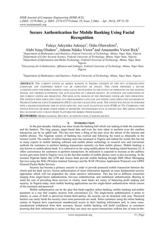 IOSR Journal of Computer Engineering (IOSR-JCE)
e-ISSN: 2278-0661, p- ISSN: 2278-8727Volume 10, Issue 3 (Mar. - Apr. 2013), PP 51-59
www.iosrjournals.org
www.iosrjournals.org 51 | Page
Secure Authentication for Mobile Banking Using Facial
Recognition
Falaye Adeyinka Adesuyi1
, Osho Oluwafemi2
,
Alabi Isiaq Oludare3
, Adama Ndako Victor4
and Amanambu Victor Rick5
1
Department of Mathematics and Statistics, Federal University of Technology, Minna, Niger State, Nigeria
2
Department of Cyber Security Science, Federal University of Technology, Minna, Niger State, Nigeria
3
Department of Information and Media Technology, Federal University of Technology, Minna, Niger State,
Nigeria
4
Directorate for Collaboration, Affliation and Linkages, Federal University of Technology, Minna, Niger State,
Nigeria
5
Department of Mathematics and Statistics, Federal University of Technology, Minna, Niger State, Nigeria
ABSTRACT: THE CURRENT SYSTEM OF MOBILE BANKING IN NIGERIA CONSISTS OF TWO WAY AUTHENTICATION
(USERNAME AND PASSWORD) WHICH CAN BE FORGOTTEN OR STOLEN. THIS PAPER PROPOSES A SECURE
AUTHENTICATION FOR MOBILE BANKING USING FACIAL RECOGNITION TO THE EFFECT OF IMPROVING ON THE EXISTING
SYSTEM, AND THEREBY SUPPORTING THE ACTUALIZATION OF CASHLESS SOCIETY. AN OVERVIEW AND LIMITATIONS OF
THE CURRENT SYSTEM ARE PRESENTED. THE HIGH LEVEL DESIGNS OF THE PROPOSED SYSTEM ARE THEN PRESENTED.
THE SYSTEM IS THEN SIMULATED USING JAVA PROGRAMMING LANGUAGE AND TESTED USING SIMULATED DATABASES OF
NIGERIA COMMUNICATION COMMISSIONS (NCC) AND THE FACILITATING BANK. THE SYSTEM WAS FOUND TO PERFORM
WITH A MAXIMUM RESPONSE TIME OF SEVEN MINUTES, AND FALSE ACCEPTANCE RATE (FAR) OF 3%. COMBINING THIS
SYSTEM WITH ONE OR MORE OTHER FORMS OF BIOMETRIC TECHNOLOGIES SUCH AS FINGER VEIN, IRIS AMONG OTHERS
WILL NO DOUBT GIVE A FRAUD PROOF PLATFORM FOR MOBILE PHONE BANKING.
KEYWORDS: MOBILE BANKING, SECURITY, AUTHENTICATION, CASHLESS SOCIETY
I. INTRODUCTION
In the past decades, banking was done inside the banking hall which was tasking to both the customers
and the bankers. The long queues, paper-based data and even the time taken to perform even the smallest
transaction can be an uphill task. This has now been a thing of the past since the advent of the internet and
mobile phones. The Nigerian system of banking has evolved and following the trend as obtainable in the
western world. The number of online banking users has increased in Nigeria and indeed the world; this has led
to many experts in mobile banking software and mobile phone technology to research new and convenient
methods for customers to perform banking transactions remotely via their mobile phones. Mobile banking is
also known as mobile phone bank. It is referred to as the using mobile phone for banking related business [1]. It
offers convenience for customers to perform transactions. Its utilization is expected to increase as the cashless
society gets more hold in Nigeria vis-à-vis the fact that number of mobile phones users is also increasing. At the
moment Nigerian banks like GTB and Access bank provide mobile banking through SMS (Short Messaging
Service) using the WIG (Wireless Internet Gateway) and the WAP (Wireless Application Protocol) over GPRS
(General Packet Radio Service).
Security has become a primary concern in order to provide protected mobile transaction between the
clients and the bank servers. Secure authentication of client information depends on some fundamental security
approaches which will not jeopardize the client sensitive information. This has led to different researches
ranging from single-factor authentication, two-way authentication, and multifactor authentication. Bearing in
mind the cost of providing these services to clients, most banks are weary of balancing profit making and
security. In Nigeria today, most mobile banking applications use the single-factor authentication which consist
of the username and password.
Mobile authentication can be the glue that binds together online banking, mobile banking and mobile
payments in a way that couples security with convenience [2]. The single-factor authentication is prone to
attacks, in cases of theft or perceived trusted third parties, the security can be breached with ease. Password
hackers can easily break the security since most passwords are weak. Some customers using the online banking
system in Nigeria have experienced unauthorized access to their banking information and, in some cases,
unauthorized withdrawal from their accounts. Secure mobile banking will build confidence in customers
knowing that their information is secure and they can carry out secure transactions without fear of man-in-the-
 
