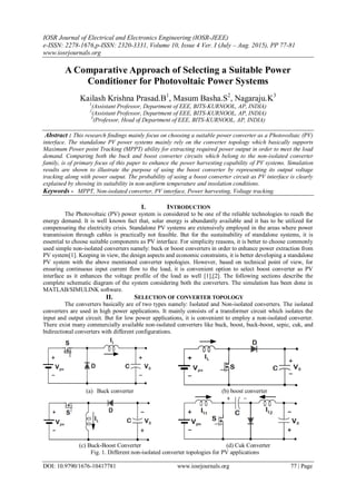 IOSR Journal of Electrical and Electronics Engineering (IOSR-JEEE)
e-ISSN: 2278-1676,p-ISSN: 2320-3331, Volume 10, Issue 4 Ver. I (July – Aug. 2015), PP 77-81
www.iosrjournals.org
DOI: 10.9790/1676-10417781 www.iosrjournals.org 77 | Page
A Comparative Approach of Selecting a Suitable Power
Conditioner for Photovoltaic Power Systems
Kailash Krishna Prasad.B1
, Masum Basha.S2
, Nagaraju.K3
1
(Assistant Professor, Department of EEE, BITS-KURNOOL, AP, INDIA)
2
(Assistant Professor, Department of EEE, BITS-KURNOOL, AP, INDIA)
3
(Professor, Head of Department of EEE, BITS-KURNOOL, AP, INDIA)
Abstract : This research findings mainly focus on choosing a suitable power converter as a Photovoltaic (PV)
interface. The standalone PV power systems mainly rely on the converter topology which basically supports
Maximum Power point Tracking (MPPT) ability for extracting required power output in order to meet the load
demand. Comparing both the buck and boost converter circuits which belong to the non-isolated converter
family, is of primary focus of this paper to enhance the power harvesting capability of PV systems. Simulation
results are shown to illustrate the purpose of using the boost converter by representing its output voltage
tracking along with power output. The probability of using a boost converter circuit as PV interface is clearly
explained by showing its suitability in non-uniform temperature and insolation conditions.
Keywords - MPPT, Non-isolated converter, PV interface, Power harvesting, Voltage tracking.
I. INTRODUCTION
The Photovoltaic (PV) power system is considered to be one of the reliable technologies to reach the
energy demand. It is well known fact that, solar energy is abundantly available and it has to be utilized for
compensating the electricity crisis. Standalone PV systems are extensively employed in the areas where power
transmission through cables is practically not feasible. But for the sustainability of standalone systems, it is
essential to choose suitable components as PV interface. For simplicity reasons, it is better to choose commonly
used simple non-isolated converters namely: buck or boost converters in order to enhance power extraction from
PV system[1]. Keeping in view, the design aspects and economic constraints, it is better developing a standalone
PV system with the above mentioned converter topologies. However, based on technical point of view, for
ensuring continuous input current flow to the load, it is convenient option to select boost converter as PV
interface as it enhances the voltage profile of the load as well [1],[2]. The following sections describe the
complete schematic diagram of the system considering both the converters. The simulation has been done in
MATLAB/SIMULINK software.
II. SELECTION OF CONVERTER TOPOLOGY
The converters basically are of two types namely: Isolated and Non-isolated converters. The isolated
converters are used in high power applications. It mainly consists of a transformer circuit which isolates the
input and output circuit. But for low power applications, it is convenient to employ a non-isolated converter.
There exist many commercially available non-isolated converters like buck, boost, buck-boost, sepic, cuk, and
bidirectional converters with different configurations.
(a) Buck converter (b) boost converter
(c) Buck-Boost Converter (d) Cuk Converter
Fig. 1. Different non-isolated converter topologies for PV applications
 