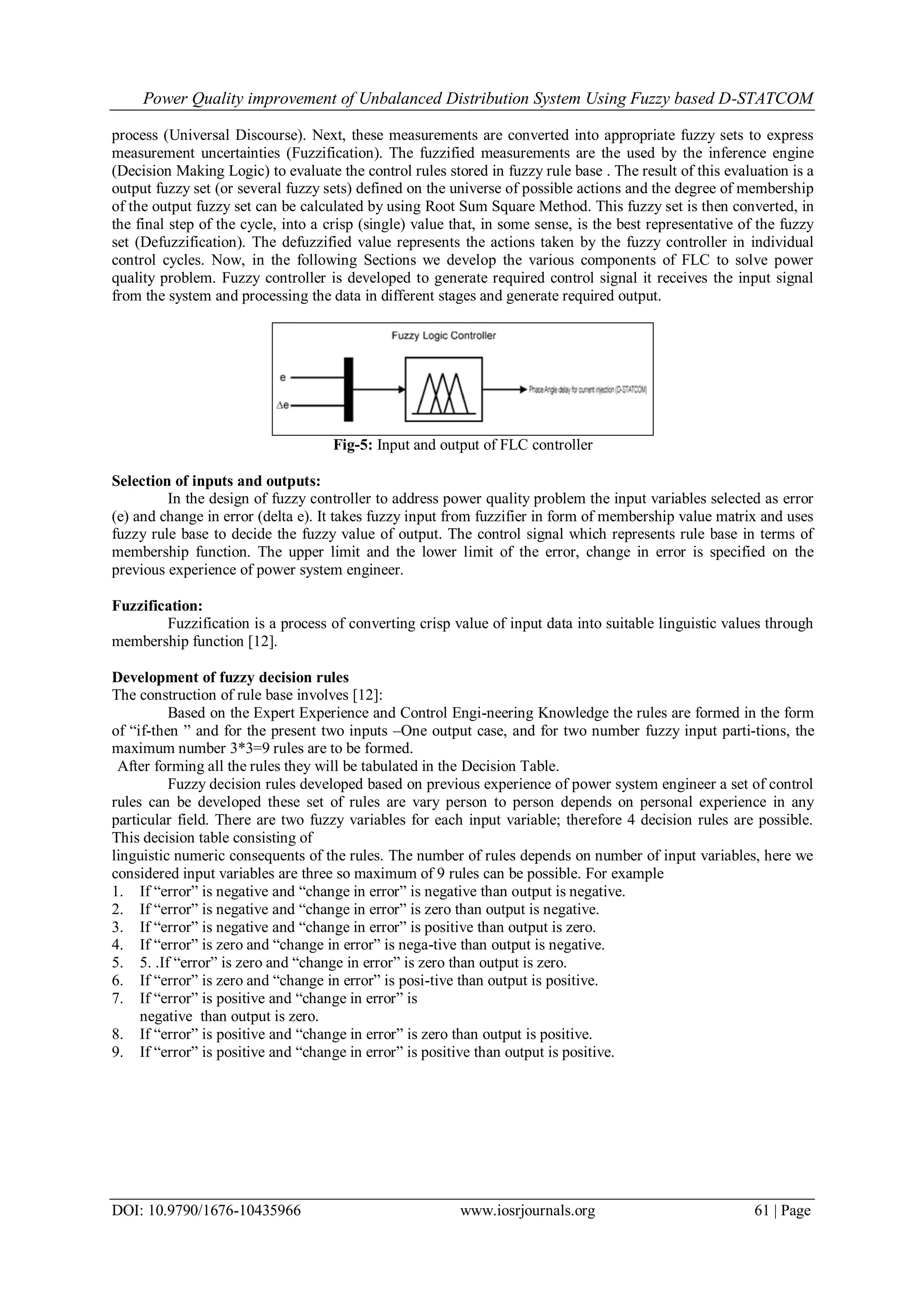 Power Quality improvement of Unbalanced Distribution System Using Fuzzy based D-STATCOM
DOI: 10.9790/1676-10435966 www.iosrjournals.org 61 | Page
process (Universal Discourse). Next, these measurements are converted into appropriate fuzzy sets to express
measurement uncertainties (Fuzzification). The fuzzified measurements are the used by the inference engine
(Decision Making Logic) to evaluate the control rules stored in fuzzy rule base . The result of this evaluation is a
output fuzzy set (or several fuzzy sets) defined on the universe of possible actions and the degree of membership
of the output fuzzy set can be calculated by using Root Sum Square Method. This fuzzy set is then converted, in
the final step of the cycle, into a crisp (single) value that, in some sense, is the best representative of the fuzzy
set (Defuzzification). The defuzzified value represents the actions taken by the fuzzy controller in individual
control cycles. Now, in the following Sections we develop the various components of FLC to solve power
quality problem. Fuzzy controller is developed to generate required control signal it receives the input signal
from the system and processing the data in different stages and generate required output.
Fig-5: Input and output of FLC controller
Selection of inputs and outputs:
In the design of fuzzy controller to address power quality problem the input variables selected as error
(e) and change in error (delta e). It takes fuzzy input from fuzzifier in form of membership value matrix and uses
fuzzy rule base to decide the fuzzy value of output. The control signal which represents rule base in terms of
membership function. The upper limit and the lower limit of the error, change in error is specified on the
previous experience of power system engineer.
Fuzzification:
Fuzzification is a process of converting crisp value of input data into suitable linguistic values through
membership function [12].
Development of fuzzy decision rules
The construction of rule base involves [12]:
Based on the Expert Experience and Control Engi-neering Knowledge the rules are formed in the form
of “if-then ” and for the present two inputs –One output case, and for two number fuzzy input parti-tions, the
maximum number 3*3=9 rules are to be formed.
After forming all the rules they will be tabulated in the Decision Table.
Fuzzy decision rules developed based on previous experience of power system engineer a set of control
rules can be developed these set of rules are vary person to person depends on personal experience in any
particular field. There are two fuzzy variables for each input variable; therefore 4 decision rules are possible.
This decision table consisting of
linguistic numeric consequents of the rules. The number of rules depends on number of input variables, here we
considered input variables are three so maximum of 9 rules can be possible. For example
1. If “error” is negative and “change in error” is negative than output is negative.
2. If “error” is negative and “change in error” is zero than output is negative.
3. If “error” is negative and “change in error” is positive than output is zero.
4. If “error” is zero and “change in error” is nega-tive than output is negative.
5. 5. .If “error” is zero and “change in error” is zero than output is zero.
6. If “error” is zero and “change in error” is posi-tive than output is positive.
7. If “error” is positive and “change in error” is
negative than output is zero.
8. If “error” is positive and “change in error” is zero than output is positive.
9. If “error” is positive and “change in error” is positive than output is positive.
 
