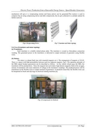 Electric Power Production from a Renewable Energy Source - Speed Breaker Generators
DOI: 10.9790/1676-10516267 www.iosrjournals.org 64 | Page
mechanism will give it a reciprocating motion and hence power can be generated.This motion is used to
compress the air using compressing device and after compression, the air gets collected in a cylinder andcan be
further used [3].
2.4. Use of translator and stator topology
(a) Translators.
Each translator is a double slotted planar plate. The translator is wound as three-phase connection
winding. The generated power in the translators is delivered to output terminals of generator using flexible
wires.
(b) Stators.
The stator is a planar back iron with mounted magnets on it. The arrangement of magnets is N-S-N.
There is a spacer with high permeability between each two adjacent magnets, Fig.5. The operation principle of
the SBG (speed breaker generators) can be described as follows. As the vehicle wheels pass the SBG, the
translators will be pushed down. Since the magnets have provided a high density magnetic field in the air-gaps,
motion of translators will cause induction of voltage in the translator’s windings. The produced power will be
transferred via the flexible wires to output terminal of generators. It should be noted that, the flexible wires can
be interpreted as brush and slip rings in electrical rotating machines [6].
Fig. 6.Compressed Air Method
 