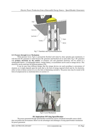 Electric Power Production from a Renewable Energy Source - Speed Breaker Generators
DOI: 10.9790/1676-10516267 www.iosrjournals.org 65 | Page
Fig 7. Translator and FlywheelMechanism
2.5. Pressure through Lever Mechanism
When pressure lever, Fig.8, is pressed the flywheel will rotate by chine sprocket gear mechanism, it
will force the DC generator to rotate because DC generator and flywheel are in same shaft, Fig.7. DC generator
will produce electricity by the rotation of armature coil and generated electricity will be stored in a
rechargeable battery. A rechargeable battery, storage battery, or accumulator can be used as storage device .This
electricity can be used later for different purpose [10].
It can be seen from different designs that the storage devices are used according to convenience of
situation, as it simply depends upon the need, that is, the form of energy required which may be, for electricity,
either in form of direct current [1] or in the form of alternating current[1]. The power also may be stored in the
form of compressed air as mentioned above in section 2.3.
Fig 8. Lever Mechanism
III. Impications Of Using Speed Breaker
The power generated through speed breaker mechanism can be considered renewable source which
does not pollute the environment. Below are the advantages and challenges of using speed breaker mechanism
for power generation.
 