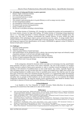 Electric Power Production from a Renewable Energy Source - Speed Breaker Generators
DOI: 10.9790/1676-10516267 www.iosrjournals.org 66 | Page
3.1. Advantages of using speed breaker as power generator
• Require simple construction methods.
• Free from all types of pollutions.
• It is economical and easy to install.
• Maintenance cost is low.
• This concept is quite promising due to its good efficiency as well as energy recovery criteria.
• No fuel transportation problem.
• No consumption of fossil fuel which is nonrenewable.
• No manual work necessary during generation.
• Energy available all year round.
• We can use it at all places according to desired design.
The Indian Institute of Technology, IIT, Guwahati has evaluated the machine and recommended it to
the Assam ministry of power for large scale funding,. IIT (Indian Institute of Technology) design department
says it is a “veryviable proposition” to harness thousands of megawatts of electricity untapped across the
country every day, [8].It is therefore recommended that Nigerian Ministry of power should also begin
implementation of this technologyto improve power generation across the country. A storage module like an
inverter will have to be fitted to each such rumble strip to store this electricity. The cost of electricity generation
and storage per megawatt from speed-breakers will be nearly USD500,000 as opposed to about $1.2million in
thermal or hydro power stations [8].
3.2. Challenges
i. Selecting suitable generator.
ii. Selection of springs.
iii. Achieving proper balance of speed and torque.
iv. Such speed breakers can be designed for heavy vehicles, thus increasing input torque and ultimately output
of generator and hence it will not work with light weight vehicle.
v. Require more suitable and compact mechanisms to enhance efficiency.
vi. We have to check mechanism from time to time in short span of period.
vii. Because of Rain water it may get damage.
IV. Conclusion
In the coming days, demand for electricity will be very high as it is increasing every day, speed breaker
power generator will prove a great boom to the world in theFuture. The Aim of this research is to introduce
another innovative method of green power generation in order to contribute toward developing the world by
enriching it with utilization of availableresources in more useful manner. Any country, especially Nigeria and
other developing nations, can only develop when there is steady and available power supply forits citizens and
not by getting breakdown in middle course of time or unreliable power sources. Now time has come for using
these types of Innovative ideas and it should be brought into practice. It is suggested that further developments
should be done to minimize above mentioned challenges. This research can also be modified by using camshaft
and pulley stem or concepts of fluid mechanics can be used instead of gears, so as to minimize the inherent
complexities and difficulties. By using the concept of power generation new ideas should be introduce which
would help in reduction of friction and increase the efficiency of the generators.
Acknowledgment
I am thankful to the Vice Chancellor of Federal University Ndufu-Alike-Ikwo for providing an
opportunity for research leave that enable me to carry out this research.
References
[1]. Alok Umar Singh, Deepak Singh , Madhawendra Kumar , Vijay Pandit , Prof. SurendraAgrawal, (2013 ), “Generation of Electricity
Through Speed Breaker Mechanism”, Satyam Education & Social Welfare Society Group of Institution Bhopal, International
Journal of Innovations in Engineering and Technology vol.2 issue 2 , April, 2013.
[2]. Ankita and MeenuBala, (2013), “Power Generation from Speed Breaker”, International Journal Of Advance Research in Science
and Engineering, Vol. No.2, Issue No. 2, February, 2013 ISSN-2319-8354(E).
[3]. Ashok Kumar Sharma, OmkarTrivedi, UmeshAmberiyaandVikas Sharma,(2012), “Development of Speed Breaker Device for
Generation of Compressed Air on Highways in Remote Areas”, International Journal of Recent Research and Review, Vol. I, March
2012 ISSN 2277 – 8322.
[4]. Aswathaman.V, Priyadharshini, (2011), “Every speed breaker is now a source of power”, 2010 International Conference on
Biology, Environment and Chemistry IPCBEE vol.1 (2011) © (2011) IACSIT Press, Singapore.
[5]. Rajat Gupta, Suyash Sharma, SaurabhGaykawad, (2013), “A Revolutionary Technique of Power Generation Through Speed
Breaker Power Generators”. International Journal of Engineering Research & Technology (IJERT), Vol. 2 Issue 8, August - 2013
 
