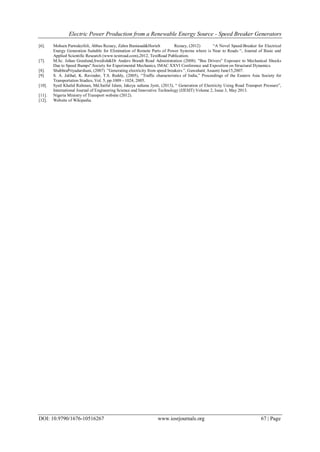 Electric Power Production from a Renewable Energy Source - Speed Breaker Generators
DOI: 10.9790/1676-10516267 www.iosrjournals.org 67 | Page
[6]. Mohsen Partodezfoli, Abbas Rezaey, Zahra Baniasad&Horieh Rezaey, (2012) “A Novel Speed-Breaker for Electrical
Energy Generation Suitable for Elimination of Remote Parts of Power Systems where is Near to Roads “, Journal of Basic and
Applied Scientific Research (www.textroad.com),2012, TextRoad Publication.
[7]. M.Sc. Johan Granlund,Swedish&Dr Anders Brandt Road Administration (2008). "Bus Drivers‟ Exposure to Mechanical Shocks
Due to Speed Bumps".Society for Experimental Mechanics, IMAC XXVI Conference and Exposition on Structural Dynamics.
[8]. ShubhraPriyadarshani, (2007) ”Generating electricity from speed breakers ”, Guwahati( Assam) June15,2007.
[9]. S. A. Jalihal, K. Ravinder, T.S. Reddy, (2005), “Traffic characteristics of India,” Proceedings of the Eastern Asia Society for
Transportation Studies, Vol. 5, pp.1009 - 1024, 2005.
[10]. Syed Khalid Rahman, Md.Saiful Islam, Jakeya sultana Jyoti, (2013), “ Generation of Electricity Using Road Transport Pressure”,
International Journal of Engineering Science and Innovative Technology (IJESIT) Volume 2, Issue 3, May 2013.
[11]. Nigeria Ministry of Transport website (2012).
[12]. Website of Wikipedia.
 