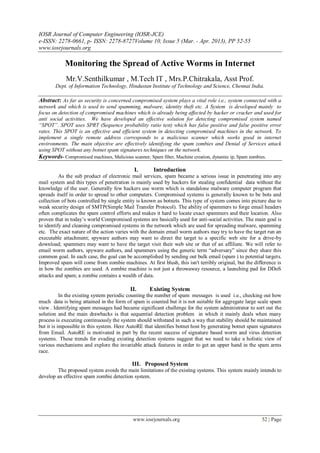 IOSR Journal of Computer Engineering (IOSR-JCE)
e-ISSN: 2278-0661, p- ISSN: 2278-8727Volume 10, Issue 5 (Mar. - Apr. 2013), PP 52-55
www.iosrjournals.org
www.iosrjournals.org 52 | Page
Monitoring the Spread of Active Worms in Internet
Mr.V.Senthilkumar , M.Tech IT , Mrs.P.Chitrakala, Asst Prof.
Dept. of Information Technology, Hindustan Institute of Technology and Science, Chennai India.
Abstract: As far as security is concerned compromised system plays a vital role i.e., system connected with a
network and which is used to send spamming, malware, identity theft etc. A System is developed mainly to
focus on detection of compromised machines which is already being affected by hacker or cracker and used for
anti social activities. We have developed an effective solution for detecting compromised system named
“SPOT”. SPOT uses SPRT (Sequence probability ratio test) which has false positive and false positive error
rates. This SPOT is an effective and efficient system in detecting compromised machines in the network. To
implement a single remote address corresponds to a malicious scanner which works good in internet
environments. The main objective are effectively identifying the spam zombies and Denial of Services attack
using SPOT without any botnet spam signatures techniques on the network.
Keywords- Compromised machines, Malicious scanner, Spam filter, Machine creation, dynamic ip, Spam zombies.
I. Introduction
As the sub product of electronic mail services, spam became a serious issue in penetrating into any
mail system and this types of penetration is mainly used by hackers for stealing confidential data without the
knowledge of the user. Generally few hackers use worm which is standalone malware computer program that
spreads itself in order to spread to other computers. Compromised systems is generally known to be bots and
collection of bots controlled by single entity is known as botnets. This type of system comes into picture due to
weak security design of SMTP(Simple Mail Transfer Protocol). The ability of spammers to forge email headers
often complicates the spam control efforts and makes it hard to locate exact spammers and their location. Also
proven that in today’s world Compromised systems are basically used for anti-social activities. The main goal is
to identify and cleaning compromised systems in the network which are used for spreading malware, spamming
etc. The exact nature of the action varies with the domain email worm authors may try to have the target run an
executable attachment; spyware authors may want to direct the target to a specific web site for a drive-by
download; spammers may want to have the target visit their web site or that of an affiliate. We will refer to
email worm authors, spyware authors, and spammers using the generic term “adversary” since they share this
common goal. In each case, the goal can be accomplished by sending out bulk email (spam ) to potential targets.
Improved spam will come from zombie machines. At first blush, this isn't terribly original, but the difference is
in how the zombies are used. A zombie machine is not just a throwaway resource, a launching pad for DDoS
attacks and spam; a zombie contains a wealth of data.
II. Existing System
In the existing system periodic counting the number of spam messages is used i.e., checking out how
much data is being attained in the form of spam is counted but it is not suitable for aggregate large scale spam
view . Identifying spam messages had became significant challenge for the system administrator to sort out the
solution and the main drawbacks is that sequential detection problem in which it mainly deals when many
process is executing continuously the system should withstand in such a way that stability should be maintained
but it is impossible in this system. Here AutoRE that identifies botnet host by generating botnet spam signatures
from Email. AutoRE is motivated in part by the recent success of signature based worm and virus detection
systems. These trends for evading existing detection systems suggest that we need to take a holistic view of
various mechanisms and explore the invariable attack features in order to get an upper hand in the spam arms
race.
III. Proposed System
The proposed system avoids the main limitations of the existing systems. This system mainly intends to
develop an effective spam zombie detection system.
 