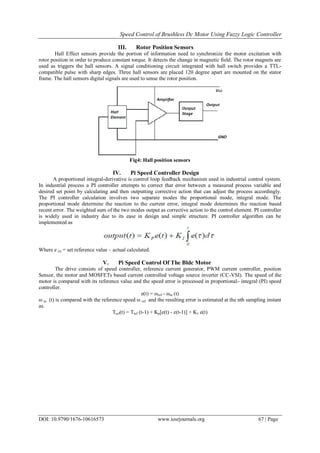 Speed Control of Brushless Dc Motor Using Fuzzy Logic Controller
DOI: 10.9790/1676-10616573 www.iosrjournals.org 67 | Page
III. Rotor Position Sensors
Hall Effect sensors provide the portion of information need to synchronize the motor excitation with
rotor position in order to produce constant torque. It detects the change in magnetic field. The rotor magnets are
used as triggers the hall sensors. A signal conditioning circuit integrated with hall switch provides a TTL-
compatible pulse with sharp edges. Three hall sensors are placed 120 degree apart are mounted on the stator
frame. The hall sensors digital signals are used to sense the rotor position.
Fig4: Hall position sensors
IV. Pi Speed Controller Design
A proportional integral-derivative is control loop feedback mechanism used in industrial control system.
In industrial process a PI controller attempts to correct that error between a measured process variable and
desired set point by calculating and then outputting corrective action that can adjust the process accordingly.
The PI controller calculation involves two separate modes the proportional mode, integral mode. The
proportional mode determine the reaction to the current error, integral mode determines the reaction based
recent error. The weighted sum of the two modes output as corrective action to the control element. PI controller
is widely used in industry due to its ease in design and simple structure. PI controller algorithm can be
implemented as
Where e (t) = set reference value – actual calculated.
V. Pi Speed Control Of The Bldc Motor
The drive consists of speed controller, reference current generator, PWM current controller, position
Sensor, the motor and MOSFETs based current controlled voltage source inverter (CC-VSI). The speed of the
motor is compared with its reference value and the speed error is processed in proportional- integral (PI) speed
controller.
e(t) = ωref - ωm (t)
ω m (t) is compared with the reference speed ω ref and the resulting error is estimated at the nth sampling instant
as.
Tref(t) = Tref (t-1) + Kp[e(t) - e(t-1)] + K1 e(t)
 