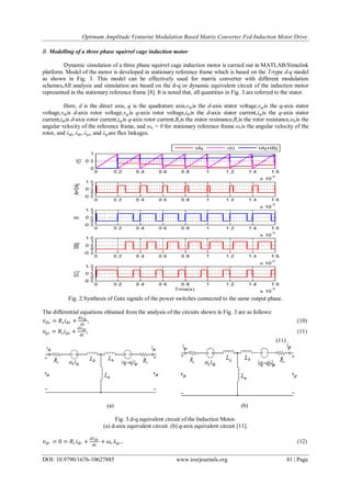 Optimum Amplitude Venturini Modulation Based Matrix Converter Fed Induction Motor Drive.
DOI: 10.9790/1676-10627885 www.iosrjournals.org 81 | Page
B. Modelling of a three phase squirrel cage induction motor
Dynamic simulation of a three phase squirrel cage induction motor is carried out in MATLAB/Simulink
platform. Model of the motor is developed in stationary reference frame which is based on the T-type d-q model
as shown in Fig. 3. This model can be effectively used for matrix converter with different modulation
schemes.All analysis and simulation are based on the d-q or dynamic equivalent circuit of the induction motor
represented in the stationary reference frame [8]. It is noted that, all quantities in Fig. 3.are referred to the stator.
Here, d is the direct axis, q is the quadrature axis,vdsis the d-axis stator voltage,vqsis the q-axis stator
voltage,vdris d-axis rotor voltage,vqris q-axis rotor voltage,idsis the d-axis stator current,iqsis the q-axis stator
current,idris d-axis rotor current,iqris q-axis rotor current,Rsis the stator resistance,Rris the rotor resistance,ωeis the
angular velocity of the reference frame, and ωe = 0 for stationary reference frame.ωris the angular velocity of the
rotor, and λds, λdr, λqs, and λqrare flux linkages.
Fig. 2.Synthesis of Gate signals of the power switches connected to the same output phase.
The differential equations obtained from the analysis of the circuits shown in Fig. 3 are as follows:
𝑣 𝑑𝑠 = 𝑅𝑠 𝑖 𝑑𝑠 +
𝑑𝜆 𝑑𝑠
𝑑𝑡
,       
𝑣𝑞𝑠 = 𝑅𝑠 𝑖 𝑞𝑠 +
𝑑𝜆 𝑞𝑠
𝑑𝑡
,       
      

(a) (b)
Fig. 3.d-q equivalent circuit of the Induction Motor.
(a) d-axis equivalent circuit. (b) q-axis equivalent circuit [11].
𝑣 𝑑𝑟 = 0 = 𝑅𝑟 𝑖 𝑑𝑟 +
𝑑𝜆 𝑑𝑟
𝑑𝑡
+ 𝜔𝑟 𝜆 𝑞𝑟 ,      
 