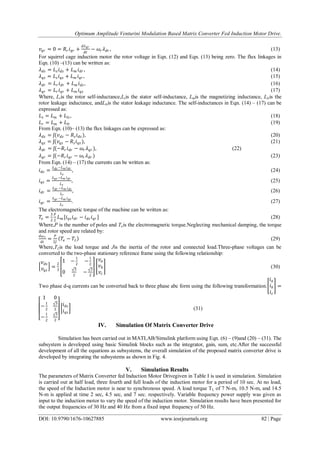Optimum Amplitude Venturini Modulation Based Matrix Converter Fed Induction Motor Drive.
DOI: 10.9790/1676-10627885 www.iosrjournals.org 82 | Page
𝑣𝑞𝑟 = 0 = 𝑅𝑟 𝑖 𝑞𝑟 +
𝑑𝜆 𝑞𝑟
𝑑𝑡
− 𝜔𝑟 𝜆 𝑑𝑟 ,      
For squirrel cage induction motor the rotor voltage in Eqn. (12) and Eqn. (13) being zero. The flux linkages in
Eqn. (10) –(13) can be written as:
𝜆 𝑑𝑠 = 𝐿 𝑠 𝑖 𝑑𝑠 + 𝐿 𝑚 𝑖 𝑑𝑟 ,       
𝜆 𝑞𝑠 = 𝐿 𝑠 𝑖 𝑞𝑠 + 𝐿 𝑚 𝑖 𝑞𝑟 ,       
𝜆 𝑑𝑟 = 𝐿 𝑟 𝑖 𝑑𝑟 + 𝐿 𝑚 𝑖 𝑑𝑠 ,       
𝜆 𝑞𝑟 = 𝐿 𝑟 𝑖 𝑞𝑟 + 𝐿 𝑚 𝑖 𝑞𝑠       
Where, Lris the rotor self-inductance,Lsis the stator self-inductance, Lmis the magnetizing inductance, Llris the
rotor leakage inductance, andLlsis the stator leakage inductance. The self-inductances in Eqn. (14) – (17) can be
expressed as:
𝐿 𝑠 = 𝐿 𝑚 + 𝐿𝑙𝑠       
𝐿 𝑟 = 𝐿 𝑚 + 𝐿𝑙𝑟        
From Eqn. (10)– (13) the flux linkages can be expressed as:
𝜆 𝑑𝑠 = ʃ(𝑣 𝑑𝑠 − 𝑅𝑠 𝑖 𝑑𝑠 ),       
𝜆 𝑞𝑠 = ʃ(𝑣𝑞𝑠 − 𝑅𝑠 𝑖 𝑞𝑠 ), (21)
𝜆 𝑑𝑟 = ʃ(−𝑅𝑟 𝑖 𝑑𝑟 − 𝜔𝑟 𝜆 𝑞𝑟 ), (22) 
𝜆 𝑞𝑟 = ʃ(−𝑅𝑟 𝑖 𝑞𝑟 − 𝜔𝑟 𝜆 𝑑𝑟 )       
From Eqn. (14) – (17) the currents can be written as:
𝑖 𝑑𝑠 =
𝜆 𝑑𝑠 −𝐿 𝑚 𝑖 𝑑𝑟
𝐿 𝑠
,       
𝑖 𝑞𝑠 =
𝜆 𝑞𝑠 −𝐿 𝑚 𝑖 𝑞𝑟
𝐿 𝑠
       
𝑖 𝑑𝑟 =
𝜆 𝑑𝑟 −𝐿 𝑚 𝑖 𝑑𝑠
𝐿 𝑟
, (26)
𝑖 𝑞𝑟 =
𝜆 𝑞𝑟 −𝐿 𝑚 𝑖 𝑞𝑠
𝐿 𝑟
. (27)
The electromagnetic torque of the machine can be written as:
𝑇𝑒 =
3
2
𝑃
2
𝐿 𝑚 [𝑖 𝑞𝑠 𝑖 𝑑𝑟 − 𝑖 𝑑𝑠 𝑖 𝑞𝑟 ]       
Where,P is the number of poles and Teis the electromagnetic torque.Neglecting mechanical damping, the torque
and rotor speed are related by:
𝑑𝜔 𝑟
𝑑𝑡
=
𝑃
2𝐽
𝑇𝑒 − 𝑇𝐿        
Where,TLis the load torque and Jis the inertia of the rotor and connected load.Three-phase voltages can be
converted to the two-phase stationary reference frame using the following relationship:
𝑣 𝑑𝑠
𝑣𝑞𝑠
=
2
3
1 −
1
2
−
1
2
0
3
2
−
3
2
𝑣𝑎
𝑣 𝑏
𝑣𝑐
(30)
Two phase d-q currents can be converted back to three phase abc form using the following transformation.
𝑖 𝑎
𝑖 𝑏
𝑖 𝑐
=
1 0
−
1
2
3
2
−
1
2
3
2
𝑖 𝑑𝑠
𝑖 𝑞𝑠
(31)
IV. Simulation Of Matrix Converter Drive
Simulation has been carried out in MATLAB/Simulink platform using Eqn. (6) – (9)and (20) – (31). The
subsystem is developed using basic Simulink blocks such as the integrator, gain, sum, etc.After the successful
development of all the equations as subsystems, the overall simulation of the proposed matrix converter drive is
developed by integrating the subsystems as shown in Fig. 4.
V. Simulation Results
The parameters of Matrix Converter fed Induction Motor Drivegiven in Table I is used in simulation. Simulation
is carried out at half load, three fourth and full loads of the induction motor for a period of 10 sec. At no load,
the speed of the Induction motor is near to synchronous speed. A load torque TL of 7 N-m, 10.5 N-m, and 14.5
N-m is applied at time 2 sec, 4.5 sec, and 7 sec. respectively. Variable frequency power supply was given as
input to the induction motor to vary the speed of the induction motor. Simulation results have been presented for
the output frequencies of 30 Hz and 40 Hz from a fixed input frequency of 50 Hz.
 