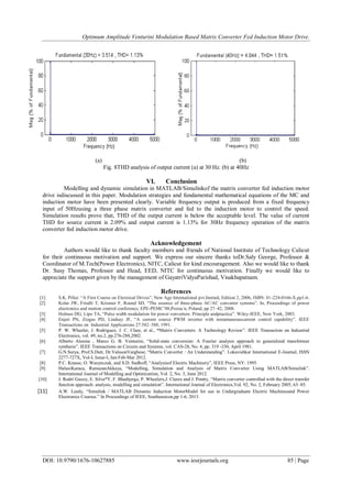 Optimum Amplitude Venturini Modulation Based Matrix Converter Fed Induction Motor Drive.
DOI: 10.9790/1676-10627885 www.iosrjournals.org 85 | Page
(a) (b)
Fig. 8THD analysis of output current (a) at 30 Hz. (b) at 40Hz
VI. Conclusion
Modelling and dynamic simulation in MATLAB/Simulinkof the matrix converter fed induction motor
drive isdiscussed in this paper. Modulation strategies and fundamental mathematical equations of the MC and
induction motor have been presented clearly. Variable frequency output is produced from a fixed frequency
input of 50Hzusing a three phase matrix converter and fed to the induction motor to control the speed.
Simulation results prove that, THD of the output current is below the acceptable level. The value of current
THD for source current is 2.09% and output current is 1.13% for 30Hz frequency operation of the matrix
converter fed induction motor drive.
Acknowledgement
Authors would like to thank faculty members and friends of National Institute of Technology Calicut
for their continuous motivation and support. We express our sincere thanks toDr.Saly George, Professor &
Coordinator of M.Tech(Power Electronics), NITC, Calicut for kind encouragement. Also we would like to thank
Dr. Susy Thomas, Professor and Head, EED, NITC for continuous motivation. Finally we would like to
appreciate the support given by the management of GayatriVidyaParishad, Visakhapatnam.
References
[1] S.K. Pillai: “A First Course on Electrical Drives”, New Age International pvt.limited, Edition 2, 2006, ISBN: 81-224-0166-X.pp1-6.
[2] Kolar JW, Friedli T, Krismer F, Round SD, “The essence of three-phase AC/AC converter systems”. In, Proceedings of power
electronics and motion control conference, EPE-PEMC‟08,Pozna´n, Poland, pp 27–42, 2008.
[3] Holmes DG, Lipo TA, “Pulse width modulation for power converters. Principle andpractice”. Wiley-IEEE, New York, 2003.
[4] Enjeti PN, Ziogas PD, Lindsay JF, “A current source PWM inverter with instantaneouscurrent control capability”. IEEE
Transactions on Industrial Applications 27:582–588, 1991.
[5] P. W. Wheeler, J. Rodriguez, J. C. Clare, et al., “Matrix Converters: A Technology Review”. IEEE Transaction on Industrial
Electronics, vol. 49, no.2, pp.276-288,2002.
[6] Alberto Alesina , Marco G. B. Venturini, “Solid-state conversion: A Fourier analysis approach to generalized transformer
synthesis”. IEEE Transactions on Circuits and Systems, vol. CAS-28, No. 4, pp. 319 -330, April 1981.
[7] G.N.Surya, Prof.S.Dutt, Dr.ValssonVarghese, “Matrix Converter : An Understanding”. Lokavishkar International E-Journal, ISSN
2277-727X, Vol-I, Issue-I, Jan-Feb-Mar 2012.
[8] P.C. Krause, O. Wasynczuk, and S.D. Sudhoff, “Analysisof Electric Machinery”, IEEE Press, NY: 1995.
[9] HulusiKaraca, RamazanAkkaya, “Modelling, Simulation and Analysis of Matrix Converter Using MATLAB/Simulink”.
International Journal of Modelling and Optimization, Vol. 2, No. 3, June 2012.
[10] J. Rodri´Guezy, E. Silva*Y, F. Blaabjergz, P. Wheelerx,J. Clarex and J. Pontty, “Matrix converter controlled with the direct transfer
function approach: analysis, modelling and simulation”. International Journal of Electronics,Vol. 92, No. 2, February 2005, 63–85.
[11] A.W. Leedy, “Simulink / MATLAB Dynamic Induction MotorModel for use in Undergraduate Electric Machinesand Power
Electronics Courses.” In Proceedings of IEEE, Southeastcon,pp 1-6, 2013.
 