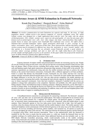 IOSR Journal of Computer Engineering (IOSR-JCE)
e-ISSN: 2278-0661, p- ISSN: 2278-8727Volume 10, Issue 6 (May. - Jun. 2013), PP 64-69
www.iosrjournals.org
www.iosrjournals.org 64 | Page
Interference Aware & SINR Estimation in Femtocell Networks
Kanak Raj Chaudhary1
, Deepesh Rawat2
, Eisha Madwal3
1( Mtech (Digital Communication), BTKIT,Dwarahat Uttarakhand, India)
2( Mtech (Digital Communication), BTKIT,Dwarahat, Uttarakhand, India)
3( Mtech (Communication Engineering) GEU,Dheradun, Uttarakhand, India)
Abstract : In wireless communication two main limitations are capacity and range. In the areas of high
population density cellular service is far superior compared to scarcely populated areas. The initial
cellular systems were designed for a single application, that is only for voice, but today with the advent
of third-generation (3G) cellular systems, users expect not only good quality of voice but also many other
features such as uninterrupted voice calls, clear video images and faster internet facilities. Data traffic is
usually bursty in nature and requires more bandwidth than traditional voice service. 3G suffers from a
limitation that it provides inadequate indoor signal penetration, which leads to poor coverage in the
indoor environment where users spend most of their time. These characteristics indicate that future cellular
wireless systems must be designed in a different way, hence the motivation to move towards smaller cells
that operate in a licensed spectrum but are privately owned. Femtocells provide a good solution to
overcome indoor coverage problems and also to deal with the traffic within Macro cells. Femtocells
provide reliable and high quality of service to all customers. In this paper author has proposed the interference
aware & SINR estimation of femtocell for different distance.
Keywords - Femtocell, HeNB, LC-RRM Techniquem Microcell
I. INTRODUCTION
Capacity demands of modern mobile telecommunication networks are increasing year by year. People
all over the world are using not only more voice call services but also an increasing amount of data services with
their cell phones. Many of these services, including Web surfing, emails, video streaming, downloading video
calls and banking require high speed connections and generate large amounts of data traffic to the network. The
customer expectations are continuously rising and soon the mobile terminals will have to achieve the same
bitrates as the current fixed internet connections. Femtocells offer a different approach to all these problems.
Femto is a factor that denotes one thousandth of nano. Femtocells are very small, and have low cost base
stations and their maximum allowed transmit power level is low. Femtocells are quite smaller than nanocells but
the bigger difference is not the size of the cell. Like any other private companies, the mobile operators are
always interested in increasing their profits. Increasing the total network capacity by deploying femtocells will
save in future macrocell investments. Users that have installed a femtocell if satisfied with the service are
unlikely to change their subscription to the competitor. Operators will probably also offer special femtocell
billing schemes which will furthermore help in retaining customers. Deploying femtocells, on the other hand, is
not free of charge either. Even though the devices are relatively low-cost the operators will have to spend large
amounts of money on device distribution and marketing. In addition, many users will need helpdesk phone lines
or some other means of support in installing the device [1].
II. OPERATION OF FEMTOCELL
A broadband internet connection is a prerequisite for connecting a femtocell. The femtocell encryped
all voice calls and data sent or received by the mobile phone. This makes it impossible for an external user to
break into a user’s home network. For a standard 3G cellular phone, the femtocell appears as another cell
site or macrocell, hence communicating with it as it would with a macrocell, when the mobile phone is used
outdoors. Since femtocells operate at very low radio power levels, battery life is high. Also call quality is
excellent, when the distance between the femtocell and the mobile handset is short. The mobile operator’s data
switch and telephone switch communicate with the femtocell gateway in the same way as for other mobile calls.
Therefore, all services including call diversion, phone numbers, and voicemail etc. all operate in exactly the
same way and appear the same to the end user. The connection between the femtocell gateway and the femtocell
is encrypted using IPSec, which prevents interception. There is also authentication when the femtocell is
installed for the first time to ensure that the access point is a valid one. Inside the femtocell there are the
complete workings of a mobile phone base station. Some additional functions are also included, such as the
RNC (Radio Network Controller) processing, which would normally reside at the mobile switching
center. Some femtocells also include core network element so that data sessions can be managed locally without
needing to flow back through the operator’s switching centers.
 