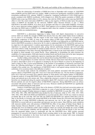 EQUINOO: The entity and validity of this oscillation to Indian monsoon

          When the relationship of anomalies of ISM R fro m June to September with averages of EQUINOO
index (EQWIN) and the ENSO index are studied, ISMR is found to be significantly correlated to ENSO index
(correlation coefficient 0.52) whereas EQWIN is related by correlation coefficient of 0.43). ENSO index is
poorly correlated with EQWIN (coefficient -0.09) (Gadgil et al, 2004).The partial correlation of ISM R with
EQWIN (after remov ing ENSO effect) is 0.56, whereas that with the ENSO index (after remov ing EQUINOO
effect) is 0.63 The zonal wind index (EQWIN) is taken as the negative of OLR an o maly hence the positive
values of EQWIN are favorable for the monsoon. EQWIN values fluctuate between +3 and -3. When
EQUINOO is favorable (EQWIN >0.2), there are no droughts and when it is unfavorable (EQWIN<-0.8) there
are no excess monsoon seasons (Gadgil et al 2007). There appears to be no relation between ISM R ano malies
and either the ENSO index or EQWIN or the composite index when the variation of summer monsoon rainfall
amount is within one standard deviation.
                                             III. Conclusion
          EQUINOO is a phenomena happening in Indian Ocean with dipole characteristics in convective
activity which can modify the strength of ISMR more directly than any other similar Indian Ocean oscillations
as it is closer to our boundary. Still the orig ins of this issue remain skeptic th ough it is accepted as the
atmospheric component of IOD. As long as the positive phase of IOD cannot contribute largely to ISMR,
EQUINOO origin attributing to IOD is not fully justifiab le. A ll IOD is not followed by an EQUINOO and no
trend in EQUINOO occurrence is observed so far. In order to understand EQUINOO in detail the real reason of
its origin has to be experimented. A realistic approximation for the entrainment in the EQUINOO region giving
importance to synoptic and intra-seasonal scale, giving relevant partitioning between mid level and deep
convection which is really responsible for rainfall in Indian monsoon has to be calculated. The second problem
lies in the formu lation of the index. Presently EQUINOO index is based on the zonal wind which is a ssumed to
be related to cloud anomaly over central Pacific. These ambigu ities in formu lating the index decrease the
credibility of its measurements. OLR index based on Indian Ocean and Pacific basin can be far more transparent
and perfect though it is more co mplicated, expensive; requiring more effort and expert ise.
          Another striking achievement that can be derived fro m locating EQUINOO is that it can be used as a
pre cursor for the performance of summer monsoon of India. Because from zonal wind observation the reversal
of wind is observable in favor of or opposite to clouding by the end of March or at least by the beginning of
April or lately by May. It gives good indication to the position of accumulation of increased convection and
hence the following performance of monsoon. This property can be explo ited towards prediction about the
strength of the summer rain. The significance of EQUINOO study is well agreed among scientists but the non
uniformity of its occurrence leads to the difficulty to tackle it.
          The present study analyzes the atmospheric and ocean patterns associated with both positive and
negative phases of EQUINOO using SST, lower level wind and OLR data sets. The Sea Surface temperature,
lower level wind and convection have opposite patterns in both positive and negative phases of EQUINOO.
Co mposite analysis of strong EQUINOO years shows enhanced convection over the western equatorial Indian
Ocean and reduced one in the eastern side. Thus a dipole like structure is created in the equatorial conv ection.
Easterlies are strengthened along the equator and positive dipole SST structure is seen over the Indian Ocean.
Reverse patterns are seen for negative phase of EQUINOO co mposites. Strong EQUINOO years are always
associated with positive phase of monsoon and vice-versa. Monsoon rainfall and EQUINOO are significantly
positively correlated during the study period.
          Analysis of individual years shows that in the absence of ENSO the wind and convection pattern are
similar to positive or negative EQUINOO co mposites in years of good and bad monsoon which make one
assume that the strength of Indian monsoon is largely controlled by EQUINOO. In years like 1953, 1961, 1962,
1979, 1984, 1985, 1994, 2005 EQUINOO only decided the fate of monsoon, while in 1951, 1956 , 1957, 1969,
1986, 1992, 1999, 2002 both ENSO and EQUINOO co-occurred and the effect of both was evident on amount
of rainfall. But in the years like 1963 and 1997 the ENSO and EQUINOO was opposite (both these years El
Nino in the Pacific co occurred with strong EQUINOO in the Indian Ocean) the convection and wind patterns
looks like that of strong EQUINOO co mposites and monsoon was wet. In the years in which IOD and
EQUINOO co occurs both are on same phase and monsoon was also in excess. Since IOD has wea k correlat ion
with monsoon rainfall, years with presence of EQUINOO the effect of any phase of Indian Ocean Dipole on
Indian Summer Monsoon Rainfall is really over shadowed. More vivid picture of EQUINOO effect can be
obtained only if we can delineate similar s mall oscillations which can coincide and modify the course of ISMR
like TCZ its intra-seasonal variability and the capability to drive the clouds from the Pacific to the west and
fro m the equatorial Indian ocean to northwards just like the EQUINOO doe s, MJO another eastward
propagation of convective belt found in Indian Ocean occurring almost in the same period, TBO its biennial
travel fro m the stratosphere to the lower level and the dynamic nature to interact with ocean at mosphere
coupling giving way to extreme rain events.




                                                      48
 