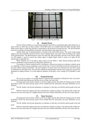 Intelligent Robots For Industries (Using Rf Module)
DOI: 10.9790/2834-11116571 www.iosrjournals.org 66 | Page
Figure 1 co-ordinate assigned to the junctions.
II. Related Work
The line follower Robot is an autonomous machine that follows a predefined path( either black line on
white surface or white line on black surface). LED-LDR sensors are installed under the Robot through which
Robot senses black or white line and data is transmitted to the processor by processor bus. The microcontroller
processes according to the predefined commands, and sends them to the motor drivers [1].
Another study uses 32 phototransistors to instead of the LED LDR sensors. The sensor sends analog
signals to the microcontroller and motor drivers work on digital signal. The motor works according to the output
of the phototransistor. The phototransistor senses the white line and ground than converts it into electric signal.
An AD sampler is used to convert the analog signal to digital signal which is used as an input for the
optimization of algorithm [3].
When obstacles are in the path at places known by the Robot, it finds shortest distance path from
source to destination using camera by avoiding these obstacles [2].
Traversing in a known obstacle arena is intelligence, whereas traversing in an unknown obstacle arena
is a challenge. In micro mouse competition, micro mouse has to reach its destination from the starting point of
the maze without manual interference. The main objective of micro mouse is to minimize the cost and to reach
its destination in minimum time. The arena has undefined walls/obstacles and the micro mouse has to reach the
destination avoiding collision. To avoid unknown obstacles of the path, a new concept of ET-floodfill is used
[4].
III. Proposed System
The aim of our study is to navigate Robot A and B to their destination utilizing less time, less power
and shortest possible path taking care that they do not collide with each other.
Our proposed system utilizes, Robot A will have higher priority than Robot B. Starting point for both
the Robots will be the same because goods will be loaded from the same place, but their destination can be
different.
The RF module will provide destination co-ordinates so that they can find the shortest path to the end
point.
Robots will pick the objects and move towards their respective targets, if by chance both of them are
about to cross the same node rob A (higher priority) will cross initially followed by rob this will avoid collision
IV. Basic Structure
Our proposed system utilizes, Robot A will have higher priority than Robot B. Starting point for both
the Robots will be the same because goods will be loaded from the same place, but their destination can be
different.
The RF module will provide destination co-ordinates so that they can find the shortest path to the end
point.
Robots will pick the objects and move towards their respective targets, if by chance both of them are
about to cross the same node rob A (higher priority) will cross initially followed by rob this will avoid collision.
 