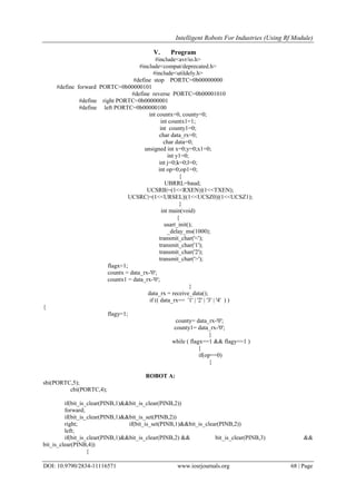 Intelligent Robots For Industries (Using Rf Module)
DOI: 10.9790/2834-11116571 www.iosrjournals.org 68 | Page
V. Program
#include<avr/io.h>
#include<compat/deprecated.h>
#include<utildely.h>
#define stop PORTC=0b00000000
#define forward PORTC=0b00000101
#define reverse PORTC=0b00001010
#define right PORTC=0b00000001
#define left PORTC=0b00000100
int countx=0, county=0;
int countx1=1;
int county1=0;
char data_rx=0;
char data=0;
unsigned int x=0;y=0;x1=0;
int y1=0;
int j=0;k=0;l=0;
int op=0;op1=0;
{
UBRRL=baud;
UCSRB|=(1<<RXEN)|(1<<TXEN);
UCSRC|=(1<<URSEL)|(1<<UCSZ0)|(1<<UCSZ1);
}
int main(void)
{
usart_init();
_delay_ms(1000);
transmit_char('<');
transmit_char('1');
transmit_char('2');
transmit_char('>');
flagx=1;
countx = data_rx-'0';
countx1 = data_rx-'0';
}
data_rx = receive_data();
if (( data_rx== '1' | '2' | '3' | '4' ) )
{
flagy=1;
county= data_rx-'0';
county1= data_rx-'0';
}
while ( flagx==1 && flagy==1 )
{
if(op==0)
{
ROBOT A:
sbi(PORTC,5);
cbi(PORTC,4);
if(bit_is_clear(PINB,1)&&bit_is_clear(PINB,2))
forward;
if(bit_is_clear(PINB,1)&&bit_is_set(PINB,2))
right; if(bit_is_set(PINB,1)&&bit_is_clear(PINB,2))
left;
if(bit_is_clear(PINB,1)&&bit_is_clear(PINB,2) && bit_is_clear(PINB,3) &&
bit_is_clear(PINB,4))
{
 