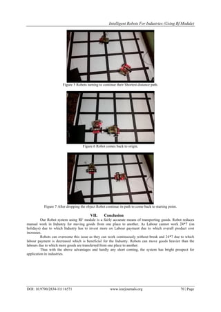 Intelligent Robots For Industries (Using Rf Module)
DOI: 10.9790/2834-11116571 www.iosrjournals.org 70 | Page
Figure 5 Robots turning to continue their Shortest distance path.
Figure 6 Robot comes back to origin.
Figure 7 After dropping the object Robot continue its path to come back to starting point.
VII. Conclusion
Our Robot system using RF module is a fairly accurate means of transporting goods. Robot reduces
manual work in Industry for moving goods from one place to another. As Labour cannot work 24*7 (on
holidays) due to which Industry has to invest more on Labour payment due to which overall product cost
increases.
Robots can overcome this issue as they can work continuously without break and 24*7 due to which
labour payment is decreased which is beneficial for the Industry. Robots can move goods heavier than the
labours due to which more goods are transferred from one place to another.
Thus with the above advantages and hardly any short coming, the system has bright prospect for
application in industries.
 