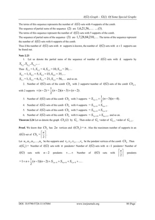 )(Gi -Graph - )(iG Of Some Special Graphs
DOI: 10.9790/5728-11147084 www.iosrjournals.org 80 |Page
The terms of this sequence represents the number of )(Gi -sets with 4 supports of the comb.
The sequence of partial sums of the sequence (2) are 1,6,21,56, . (3) .
The terms of this sequence represent the number of )(Gi -sets with 5 supports of the comb.
The sequence of partial sums of the sequence (3) are 210,1,7,28,84, . The terms of the sequence represent
the number of )(Gi -sets with 6 supports of the comb.
Thus if the number of )(Gi -sets with n supports is known, the number of )(Gi -sets with 1n supports can
be found out.
Note 2.23
1. Let us denote the partial sums of the sequence of number of )(Gi -sets with k supports by
,,,
131211 kkk SSS
Then 20,=10,=4,=1,= 3,43,33,23,1 SSSS
35,=15,=5,=1,= 4,44,34,24,1 SSSS
56,=21,=6,=1,= 3,45,35,25,1 SSSS and so on.
2. Number of )(Gi -sets of the comb nCb with 2 supports=number of )(Gi -sets of the comb 1nCb
with 2 supports 2)(3)2)((
2
1
=2)(  nnnn .
3. Number of )(Gi -sets of the comb nCb with 3 supports 4)3)((
2
1
= 53,  nnS n .
4. Number of )(Gi -sets of the comb nCb with 4 supports 74,63,=   nn SS .
5. Number of )(Gi -sets of the comb nCb with 5 supports 95,84,=   nn SS .
6. Number of )(Gi -sets of the comb nCb with 6 supports 116,105,=   nn SS . and so on.
Theorem 2.24 Let us denote the graph )(iCbn by nG . Then order of nG =order of 1nG +order of 2nG .
Proof. We know that nCb has n2 vertices and nCbi n =)( . Also the maximum number of supports in an
)(Gi -set of 



2
=
n
Cbn .
Let nuuuu ,,,, 321  be the supports and nvvvv ,,,, 321  be the pendent vertices of the comb nCb . Then
=)( nGo Number of )(Gi sets with n pendents+ Number of )(Gi -sets with 1n pendents+ Number of
)(Gi -sets with 2n pendents  Number of )(Gi -sets with 



2
n
pendents
  85,64,43,2)1)((
2
1
1= nnn SSSnnn .
 
