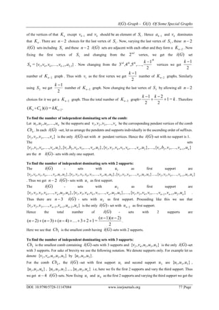 )(Gi -Graph - )(iG Of Some Special Graphs
DOI: 10.9790/5728-11147084 www.iosrjournals.org 77 |Page
of the vertices of that nK except 1kv and kv should be an element of 1S . Hence 1ka and kv dominates
that nK . There are 2n choices for the last vertex of 1S . Now, varying the last vertex of 1S , these 2n
)(Gi sets including 1S and these 2n )(Gi sets are adjacent with each other and they form a 2nK . Now
fixing the first vertex of 1S and changing from the
nd
2 vertex, we get the )(Gi set
},,,,,{= 2,116414 avvvvS k . Now changing from the
th
ththrd k
2
1
,,,5,43

 vertices we get
2
1k
number of 2nK graph . Thus with 1v as the first vertex we get
2
1k
number of 2nK graphs. Similarly
using 2S we get
2
1k
number of 2nK graph. Now changing the last vertex of 3S by allowing all 2n
choices for it we get a 2nK graph. Thus the total number of 2nK graph= k
kk
=1
2
2
2
1




. Therefore
.=))(( 2nkn kKiCK 
To find the number of independent dominating sets of the comb:
Let nuuuu ,,,, 321  be the supports and nvvvv ,,,, 321  be the corresponding pendent vertices of the comb
nCb . In each )(Gi -set, let us arrange the pendents and supports individually in the ascending order of suffixes.
},,,,{ 321 nvvvv  is the only )(Gi -set with n pendent vertices. Hence the )(Gi -set with no support is 1.
The sets
},,,,,{,},,,,,,,,{},,,,,,,{},,,,,,{ 1321265421254311432 nnnnn uvvbvuvvvvvvuvvvbvuvvvv 
are the n )(Gi - sets with only one support.
To find the number of independent dominating sets with 2 supports:
The )(Gi - sets with 1u as first support are
},,,,,,{,},,,,,,{},,,,,,,,,{},,,,,,,,{ 11432514324176532216542 nnnnn uuvvvvuuvvvvuuvvvvvvuuvvvvv 
. Thus we get 2n )(Gi - sets with 1u as first support.
The )(Gi - sets with 2u as first support are
},,,,,,,,{,},,,,,,,,,{},,,,,,,,{ 21254315276431426531 nnnnn uuvvvvvvuuvvvvvvuuvvvvv  .
Thus there are 3n )(Gi - sets with 2u as first support. Proceeding like this we see that
},,,,,,,{ 213321 nnnn uuvvvvv  is the only )(Gi - set with 2nu as first support.
Hence the total number of )(Gi - sets with 2 supports are
2
2)1)((
=1234)(3)(2)(


nn
nnn  .
Here we see that 3Cb is the smallest comb having )(Gi -sets with 2 supports.
To find the number of independent dominating sets with 3 supports:
5Cb is the smallest comb containing )(Gi -sets with 3 supports and },,,,{ 53142 uuuvv is the only )(Gi -set
with 3 supports. For sake of brevity we use the following notation. We denote supports only. For example let us
denote },,,,{ 53142 uuuvv by },,{ 531 uuu .
For the comb ,nCb the )(Gi -set with first support 1u and second support 3u are },,{ 531 uuu ,
},,{ 631 uuu , },,{ 731 uuu ,..., },,{ 31 nuuu i.e, here we fix the first 2 supports and vary the third support. Thus
we get 4n )(Gi -sets. Now fixing 1u and 4u as the first 2 supports and varying the third support we get the
 