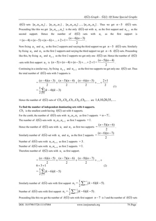 )(Gi -Graph - )(iG Of Some Special Graphs
DOI: 10.9790/5728-11147084 www.iosrjournals.org 78 |Page
)(Gi -sets },,{ 641 uuu , },,{ 741 uuu , },,{ 841 uuu ,..., },,{ 41 nuuu . Thus we get 5n )(Gi -sets.
Proceeding like this we get },,{ 21 nn uuu  is the only )(Gi -set with 1u as the first support and 2nu as the
second support. Hence the number of )(Gi -sets with 1u as the first support is
2
3)4)((
=126)(5)(4)(=


nn
nnn  .
Now fixing 2u and 4u as the first 2 supports and varying the third support we get 5n )(Gi -sets. Similarly
by fixing 2u and 5u as the first 2 supports and varying the third support we get 6n )(Gi -sets. Proceeding
like this, by fixing 2u and 2nu as the first 2 supports we get only one )(Gi -set. Hence the number of )(Gi
-sets with first support 2u is
2
4)5)((
=123)(4)(5)(


nn
nnn  .
Continuing in a similar way , by fixing 4nu and 2nu as the first two supports we get only one )(Gi -set. Thus
the total number of )(Gi -sets with 3 supports is
3)4)((
2
1
=
2
12
2
5)6)((
2
4)5)((
2
3)4)((
=
5=








 kk
nnnnnn
n
k

(1)
Hence the number of )(Gi -sets of ,,,,, 98765 CbCbCbCbCb are .35,1,4,10,20, 
To find the number of independent dominating sets with 4 supports.
7Cb is the smallest comb having )(Gi -set with 4 supports.
For the comb, the number of )(Gi -sets with 531 ,, uuu as first 3 supports .7= n
The number of )(Gi -sets with 231 ,, nuuu as first 3 supports 1= .
Hence the number of )(Gi -sets with 1u and 3u as first two supports
2
6)5)((
=
 nn
.
Similarly number of )(Gi -set with 1u and 4u as the first 2 supports
2
7)6)((
=
 nn
Number of )(Gi -sets with 51, nuu as first 2 supports 3= .
Number of )(Gi -sets with 41, nuu as first 2 supports 1= .
Therefore number of )(Gi -sets with 1u as first support.
5)6)((
2
1
=
136
2
7)8)((
2
6)7)((
2
5)6)((
=
9
7=








 kk
nnnnnn
k

(2)
Similarly number of )(Gi -sets with first support 5)6)((
2
1
=
1
7=2 

kku
n
k
.
Number of )(Gi -sets with first support 5)6)((
2
1
=
2
7=3 

kku
n
k
.
Proceeding like this we get the number of )(Gi -sets with first support 7n is 3 and the number of )(Gi -sets
 