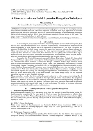 IOSR Journal of Computer Engineering (IOSR-JCE)
e-ISSN: 2278-0661, p- ISSN: 2278-8727Volume 11, Issue 1 (May. - Jun. 2013), PP 61-64
www.iosrjournals.org
www.iosrjournals.org 61 | Page
A Literature review on Facial Expression Recognition Techniques
Ms.Aswathy.R
Post Graduate Scholar,
Computer Science Department, Nehru college of Engineering , India
Abstract: Automatic facial expression recognition has become a progressive research area since it plays a major
role in human-computer-interaction. The facial expression recognition finds major application in areas like
social interaction and social intelligence. A review of various techniques used in facial expression recognition
like principal component analysis (PCA), linear discriminant analysis (LDA) etc is done in this paper. The
survey is represented in tabular form for quick reference
Index Terms— Automatic facial expression recognition, Social Intelligence, Human-Computer interaction.
I. Introduction
In the recent years, many improvements have been accomplished in the areas like face recognition, face
tracking and it anticipated the interest in facial expression recognition field. Facial expressions are produced as a
result of distortions of facial features due to the constriction of facial muscles. The facial expressions are
examined for identifying the basic human emotions like anger, fear, happiness, sadness, disgust and surprise.
These expressions can vary between individuals. The facial expression recognition systems consists of four
major steps. Face detection and normalization phase detects the face and lighting effect is reduced. Next step is
feature extraction which extracts the features and irrelevant features are eliminated in feature selection process.
Final step is classification where the expressions are classified in to six basic emotions.
Approaches like Principal Component Analysis [1], Linear Discriminant Analysis [2], Independent
Component Analysis [3] constitute a major part in the facial expression recognition techniques. These methods
are 1-dimensional in nature. Therefore 2- dimensional Principal Component Analysis [4] is introduced. Since
these techniques are applicable only in gray scale images, Global Eigen Approach [5] and Sub pattern Extended
2-dimensional Principal Component Analysis [6](E2DPCA) can be extended by traditional approaches to color
space. Multilinear Image Analysis [7] introduced tensor concept which allows more than one factor variation in
contradiction to PCA. Color Subspace Linear Discriminant Analysis [8] also uses tensor concept but in color
space which improves the accuracy. For achieving greater performance, another technique called Gabor Filer
Bank [9] is used which outperforms all the other methods. Local Gabor Binary Pattern [10] has improved
recognition rate than the gabor filter bank technique.
Many studies have revealed that the overall performance is enhanced by color component embedding. But if
RGB color space is used, accuracy depend on the angle and light source which reduces the recognition
performance. Therefore RGB color space is not always suitable for color information processing. Perceptually
uniform color systems can address this problem. Therefore a novel tensor perceptual framework[11] for facial
expression recognition is introduced in this paper for better performance. This is done on perceptual color space
and can be examined under slight variations in illuminations.
II. Techniques Used For Facial Expression Recognition
A. Principal Component Analysis
Principal Component Analysis (PCA), also known as the eigen face approach is one of the popular method for
facial expression recognition[1]. The major goal of PCA is to reduce the dimensionality for effective face
indexing and retrieval. Also, PCA uses linear projection,which maximize the projected sample scattering [2]. In
this, the identity of the person is the only varying factor.PCA faces difficuilty if other factors like viewpoint,
lighting are varied.
B. Fisher’s Linear Discriminant
Under severe variation in facial expression and illumination Fisher‟s Linear Discriminant (FLD) is more
suitable. FLD reduces the scattering of projected sample since it is a class specific method[2]. Error rate is
reduced when compared to PCA.
C. Independent Component Analysis
Both PCA and LDA generate spatially global feature vectors. But for effective facial expression
recognition spatially localized feature vectors is needed. Therefore Independent Component Analysis (ICA)
 