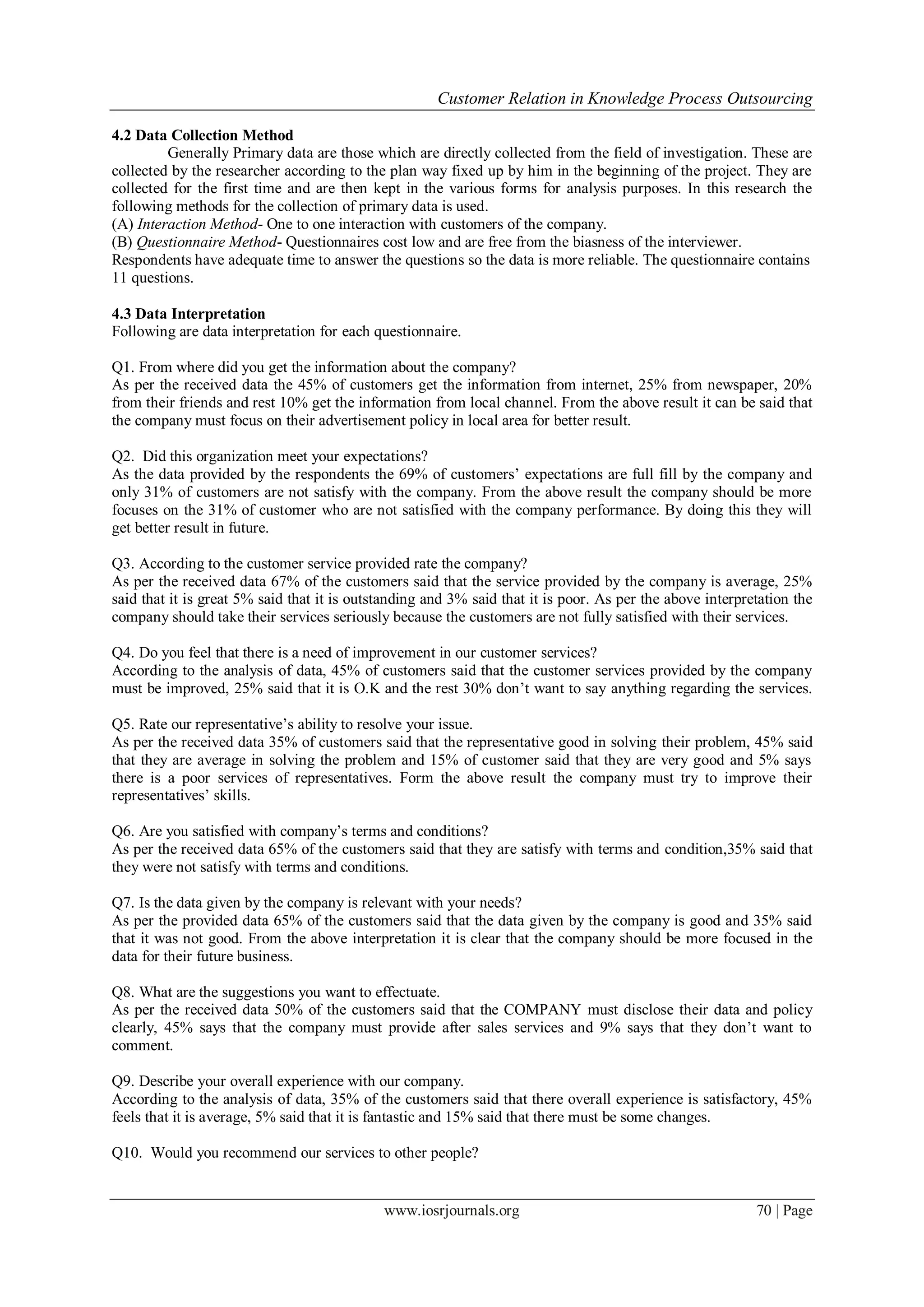 Customer Relation in Knowledge Process Outsourcing
www.iosrjournals.org 70 | Page
4.2 Data Collection Method
Generally Primary data are those which are directly collected from the field of investigation. These are
collected by the researcher according to the plan way fixed up by him in the beginning of the project. They are
collected for the first time and are then kept in the various forms for analysis purposes. In this research the
following methods for the collection of primary data is used.
(A) Interaction Method- One to one interaction with customers of the company.
(B) Questionnaire Method- Questionnaires cost low and are free from the biasness of the interviewer.
Respondents have adequate time to answer the questions so the data is more reliable. The questionnaire contains
11 questions.
4.3 Data Interpretation
Following are data interpretation for each questionnaire.
Q1. From where did you get the information about the company?
As per the received data the 45% of customers get the information from internet, 25% from newspaper, 20%
from their friends and rest 10% get the information from local channel. From the above result it can be said that
the company must focus on their advertisement policy in local area for better result.
Q2. Did this organization meet your expectations?
As the data provided by the respondents the 69% of customers’ expectations are full fill by the company and
only 31% of customers are not satisfy with the company. From the above result the company should be more
focuses on the 31% of customer who are not satisfied with the company performance. By doing this they will
get better result in future.
Q3. According to the customer service provided rate the company?
As per the received data 67% of the customers said that the service provided by the company is average, 25%
said that it is great 5% said that it is outstanding and 3% said that it is poor. As per the above interpretation the
company should take their services seriously because the customers are not fully satisfied with their services.
Q4. Do you feel that there is a need of improvement in our customer services?
According to the analysis of data, 45% of customers said that the customer services provided by the company
must be improved, 25% said that it is O.K and the rest 30% don’t want to say anything regarding the services.
Q5. Rate our representative’s ability to resolve your issue.
As per the received data 35% of customers said that the representative good in solving their problem, 45% said
that they are average in solving the problem and 15% of customer said that they are very good and 5% says
there is a poor services of representatives. Form the above result the company must try to improve their
representatives’ skills.
Q6. Are you satisfied with company’s terms and conditions?
As per the received data 65% of the customers said that they are satisfy with terms and condition,35% said that
they were not satisfy with terms and conditions.
Q7. Is the data given by the company is relevant with your needs?
As per the provided data 65% of the customers said that the data given by the company is good and 35% said
that it was not good. From the above interpretation it is clear that the company should be more focused in the
data for their future business.
Q8. What are the suggestions you want to effectuate.
As per the received data 50% of the customers said that the COMPANY must disclose their data and policy
clearly, 45% says that the company must provide after sales services and 9% says that they don’t want to
comment.
Q9. Describe your overall experience with our company.
According to the analysis of data, 35% of the customers said that there overall experience is satisfactory, 45%
feels that it is average, 5% said that it is fantastic and 15% said that there must be some changes.
Q10. Would you recommend our services to other people?
 