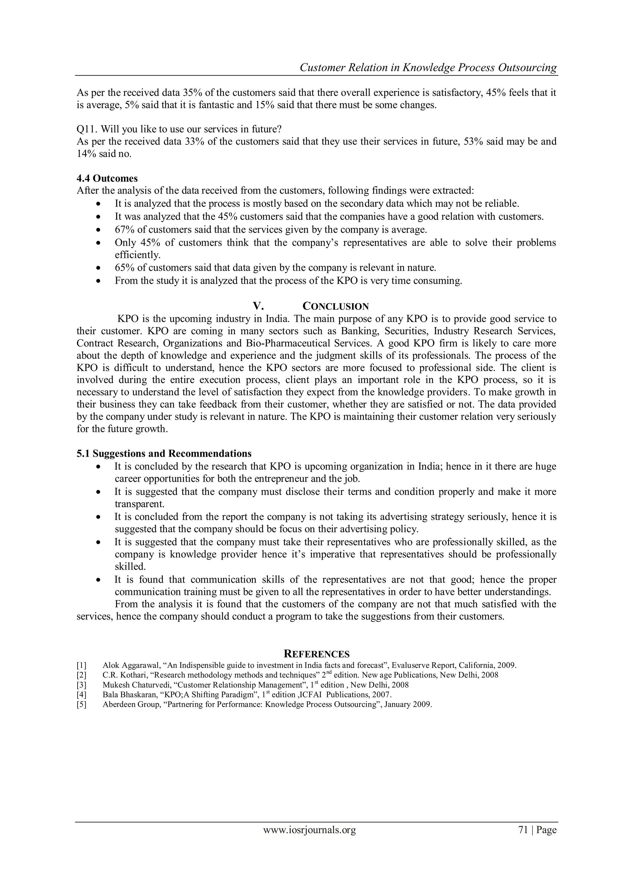 Customer Relation in Knowledge Process Outsourcing
www.iosrjournals.org 71 | Page
As per the received data 35% of the customers said that there overall experience is satisfactory, 45% feels that it
is average, 5% said that it is fantastic and 15% said that there must be some changes.
Q11. Will you like to use our services in future?
As per the received data 33% of the customers said that they use their services in future, 53% said may be and
14% said no.
4.4 Outcomes
After the analysis of the data received from the customers, following findings were extracted:
 It is analyzed that the process is mostly based on the secondary data which may not be reliable.
 It was analyzed that the 45% customers said that the companies have a good relation with customers.
 67% of customers said that the services given by the company is average.
 Only 45% of customers think that the company’s representatives are able to solve their problems
efficiently.
 65% of customers said that data given by the company is relevant in nature.
 From the study it is analyzed that the process of the KPO is very time consuming.
V. CONCLUSION
KPO is the upcoming industry in India. The main purpose of any KPO is to provide good service to
their customer. KPO are coming in many sectors such as Banking, Securities, Industry Research Services,
Contract Research, Organizations and Bio-Pharmaceutical Services. A good KPO firm is likely to care more
about the depth of knowledge and experience and the judgment skills of its professionals. The process of the
KPO is difficult to understand, hence the KPO sectors are more focused to professional side. The client is
involved during the entire execution process, client plays an important role in the KPO process, so it is
necessary to understand the level of satisfaction they expect from the knowledge providers. To make growth in
their business they can take feedback from their customer, whether they are satisfied or not. The data provided
by the company under study is relevant in nature. The KPO is maintaining their customer relation very seriously
for the future growth.
5.1 Suggestions and Recommendations
 It is concluded by the research that KPO is upcoming organization in India; hence in it there are huge
career opportunities for both the entrepreneur and the job.
 It is suggested that the company must disclose their terms and condition properly and make it more
transparent.
 It is concluded from the report the company is not taking its advertising strategy seriously, hence it is
suggested that the company should be focus on their advertising policy.
 It is suggested that the company must take their representatives who are professionally skilled, as the
company is knowledge provider hence it’s imperative that representatives should be professionally
skilled.
 It is found that communication skills of the representatives are not that good; hence the proper
communication training must be given to all the representatives in order to have better understandings.
From the analysis it is found that the customers of the company are not that much satisfied with the
services, hence the company should conduct a program to take the suggestions from their customers.
REFERENCES
[1] Alok Aggarawal, “An Indispensible guide to investment in India facts and forecast”, Evaluserve Report, California, 2009.
[2] C.R. Kothari, “Research methodology methods and techniques” 2nd
edition. New age Publications, New Delhi, 2008
[3] Mukesh Chaturvedi, “Customer Relationship Management”, 1st
edition , New Delhi, 2008
[4] Bala Bhaskaran, “KPO;A Shifting Paradigm”, 1st
edition ,ICFAI Publications, 2007.
[5] Aberdeen Group, “Partnering for Performance: Knowledge Process Outsourcing”, January 2009.
 