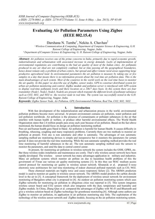 IOSR Journal of Computer Engineering (IOSR-JCE)
e-ISSN: 2278-0661, p- ISSN: 2278-8727Volume 11, Issue 4 (May. - Jun. 2013), PP 65-69
www.iosrjournals.org
www.iosrjournals.org 65 | Page
Evaluating Air Pollution Parameters Using Zigbee
(IEEE 802.15.4)
Darshana N. Tambe1
, Nekita A. Chavhan2
ˡ Wireless Communication & Computing, Department of Computer Science & Engineering, G.H.
Raisoni College of Engineering, Nagpur, India.
² Department of Computer Science & Engineering, G. H. Raisoni College of Engineering, Nagpur, India
Abstract: Air pollution receives one of the prime concerns in India, primarily due to rapid economic growth,
industrialization and urbanization with associated increase in energy demands. Lacks of implementation of
environmental regulations are contributing to the bad air quality of most of the Indian cities. Air pollutants
produced in any air shed are not completely confined, but at time passing all the geographical boundaries,
hence donot remain only a problem of urban centers, but spread and affect remote rural areas supporting large
productive agricultural land. In environmental parameters the air pollution is measure by taking one or few
samples in a day that means there is no information present about the real time air pollution data. This is the
main disadvantages of such system. Most of the countries in the world work on the real time bases to monitor
the air quality. In this paper we describe use of ZigBee, sensor nodes, GPS to construct distributed system for
urban air pollution monitoring and control. ZigBee module and pollution server is interfaced with GPS system
to display real-time pollutants levels and there location on a 24h/7 days basis. In this system there are four
transmitter (Node1, Node2, Node3, Node4) are present which transmit the different levels of pollutant substance
such as CO2, SO2, and NO2 to the receiver node in real time. The system was successfully tested in the G.H.
Raisoni College of Engineering, Nagpur, India.
Keywords: ZigBee Sensor Node, Air Pollution, GPS, Environmental Pollution, Real Tim, CO2, SO2, NO2.
I. Introduction
With fast development of the industrialization and urbanization process in the world, environmental
pollution problems become more universal. At present environment contains air pollution, water pollution and
soil pollution worldwide. Air pollution is the presence of contaminants or pollutant substances in the air that
interfere with human health or welfare, or produce other harmful environmental effects. The World Health
Organization states that 2.4 million people pass away each year because of air pollution. Based on the fact above
mentioned, the human should focus on design air pollution monitoring method.
Pure air and human health goes Hand in Hand. Air pollution is harmful for human Health. It causes difficulty in
breathing, wheezing, coughing and many respiratory problems. Currently there are two methods to monitor air
pollution at present. First one is non automatic and other is automatic. The advantages of non automatic
sampling method are monitoring devices is simple and inexpensive but it monitors the parameters for certain
period. It does not provide the real time monitoring. While the non automatic sampling method provides the real
time monitoring of harmful substances in the air. The non automatic sampling method uses the sensors to
monitor the parameters, and send the data to central control center.
At present, for monitoring air pollution in wireless network the system includes the GSM, GPRS, etc.
But these wireless nodes installation and maintenance are costly. That’s why wireless sensor network have been
rapidly developed. The wireless sensor network has many advantages application in military and industries.
Many air pollution systems which monitor air pollute on due to hazardous health problems of this the
government of Tiwan use various air quality monitoring systems [1]. In this they use MAC medium access
control protocol for monitoring air quality in wireless sensor network. Khunarak et al. proposed E-nose
electronic nose architecture for real time monitoring of indoor chemical polluted materials such as CO, NO2.
These chemical materials are highly toxic and cause respiratory failure [2]. The ARIMA prediction
model is used to monitor air quality in wireless sensor network. The ARIMA model predicts the carbon dioxide
level in the air in [3]. A conceptual framework for the deployment of wireless sensor network for environment
monitoring of Bangalore urban city is proposed in [4]. An outdoor air pollution monitoring system which uses
ZigBee networks for monitoring air pollution in ubiquitous cities was reported in [5]. This system integrates
wireless sensor board and CO2 sensors which also integrates with the dust, temperature and humidity and
ZigBee module. In China, Zhang Qian et al. compared the advantages of ZigBee with Wi-Fi and Bluetooth and
give a wireless solution based on ZigBee technology for greenhouse monitoring [6]. Although some authors use
ZigBee to monitor air pollution, its application in air pollution monitoring stay little. The exploitation of the
technology of the wireless sensor network and ZigBee module, focusing on the air pollution monitoring system.
 