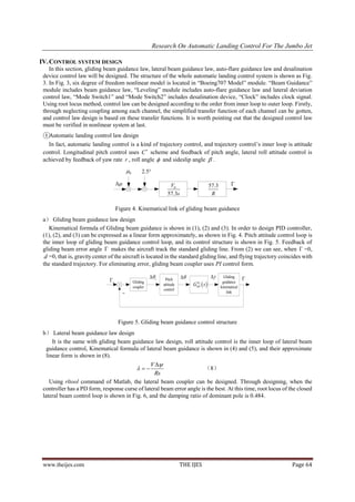Research On Automatic Landing Control For The Jumbo Jet

IV. CONTROL SYSTEM DESIGN
    In this section, gliding beam guidance law, lateral beam guidance law, auto-flare guidance law and desalination
 device control law will be designed. The structure of the whole automatic landing control system is shown as Fig.
 3. In Fig. 3, six degree of freedom nonlinear model is located in “Boeing707 Model” module. “Beam Guidance”
 module includes beam guidance law, “Leveling” module includes auto-flare guidance law and lateral deviation
 control law, “Mode Switch1” and “Mode Switch2” includes desalination device, “Clock” includes clock signal.
 Using root locus method, control law can be designed according to the order from inner loop to outer loop. Firstly,
 through neglecting coupling among each channel, the simplified transfer function of each channel can be gotten,
 and control law design is based on these transfer functions. It is worth pointing out that the designed control law
 must be verified in nonlinear system at last.
 ①Automatic landing control law design
   In fact, automatic landing control is a kind of trajectory control, and trajectory control’s inner loop is attitude
 control. Longitudinal pitch control uses C  scheme and feedback of pitch angle, lateral roll attitude control is
 achieved by feedback of yaw rate r , roll angle  and sideslip angle  .
                                             0        2.5

                                                                   V0                        57.3         
                                                                    57.3s                       R

                                    Figure 4. Kinematical link of gliding beam guidance
 a） Gliding beam guidance law design
    Kinematical formula of Gliding beam guidance is shown in (1), (2) and (3). In order to design PID controller,
 (1), (2), and (3) can be expressed as a linear form approximately, as shown in Fig. 4. Pitch attitude control loop is
 the inner loop of gliding beam guidance control loop, and its control structure is shown in Fig. 5. Feedback of
 gliding beam error angle  makes the aircraft track the standard gliding line. From (2) we can see, when  =0,
  d =0, that is, gravity center of the aircraft is located in the standard gliding line, and flying trajectory coincides with
 the standard trajectory. For eliminating error, gliding beam coupler uses PI control form.

                                                            c                                     Gliding
                                                                                                                    
                               c                                  Pitch
                                                  Gliding
                                                  coupler
                                                                  attitude        G  s 
                                                                                                      guidance
                                                                                                      kinematical
                                                                  control
                                                                                                         link




                                     Figure 5. Gliding beam guidance control structure
 b） Lateral beam guidance law design
     It is the same with gliding beam guidance law design, roll attitude control is the inner loop of lateral beam
  guidance control, Kinematical formula of lateral beam guidance is shown in (4) and (5), and their approximate
  linear form is shown in (8).
                                                V 
                                                                     （8）
                                                  Rs
    Using rltool command of Matlab, the lateral beam coupler can be designed. Through designing, when the
 controller has a PD form, response curse of lateral beam error angle is the best. At this time, root locus of the closed
 lateral beam control loop is shown in Fig. 6, and the damping ratio of dominant pole is 0.484.




 www.theijes.com                                                             THE IJES                                   Page 64
 