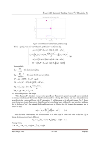 Research On Automatic Landing Control For The Jumbo Jet

                                                                            Root Locus Editor for Open Loop 1 (OL1)
                                                 3


                                                 2


                                                 1




                                     Imag Axis
                                                 0


                                                 -1


                                                 -2


                                                 -3
                                                                   -2              -1            0          1         2
                                                                                           Real Axis


                                    Figure 6. Root locus of lateral beam guidance loop
  Beam （gliding beam and lateral beam）guidance law is shown in (9).
                           
                           
                                                               
                                   e  Gs K1C   K 2   c     K3    c    dt                             
                                                           d  Vc  V                           
                           T  GE  K 4  Vc  V   K5                  K 6   Vc  V  dt 
                           
                                                                 dt                                 （9）
                           
                                                              
                                   a  Gs K 7 p  K8  c     K9   c    dt                               
                           
                           
                                                          
                                  r  Gs K10 r  K11   c     K12    c    dt                                
  Among which,
          10
  Gs               It is ideal steering link,
         s  10
           20 1
  GE                 It is ideal throttle and server link,
         s  20 s  1
  C   N z  12.4p It is C  signal,
    c  K13   c     K14    c    dt ,

                                   d  c   
   c  K15  c     K16                                         ,
                                                      dt
   Vc  c  c  c  0 .
c） Auto-flare guidance law design
     When the aircraft’s altitude is 15m above the ground, auto-flare control system is accessed, and its main task
is making vertical velocity decrease to the allowable touchdown velocity. The solution is to make altitude decrease
                                                            
according to the exponential form, with H decreasing, H will decrease to the allowable range. Fig. 7 shows
control structure of auto-flare system, the difference between gliding beam guidance law and auto-flare guidance
law is the form of c , the selected ideal touchdown speed is -0.2m/s, then c in auto-flare guidance law is
shown as (10).
                                                             K  H            
                                                 c   K17  18     0.2  H                                        （10）
                                                              s  5             
   Lateral deviation control makes roll attitude control as its inner loop, its form is the same as (9), but c in
lateral deviation control law is different.
                                   c  K19   c     K 20    c    dt （11）
Among which,
 c  K 21 y  K 22  yc  y   K 23   yc  y  dt .
            


www.theijes.com                                                                               THE IJES                            Page 65
 