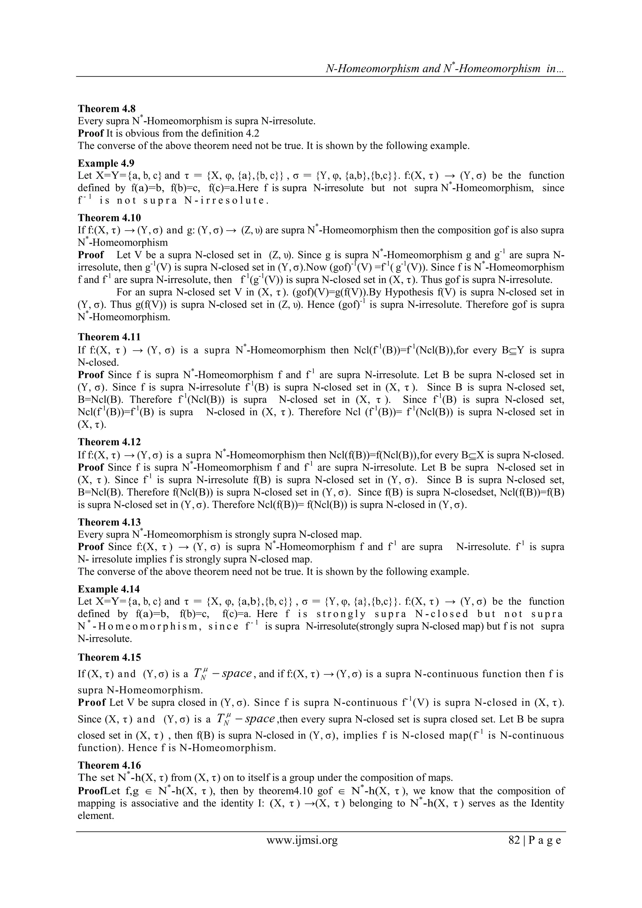 N-Homeomorphism and N*-Homeomorphism in…

Theorem 4.8
Every supra N*-Homeomorphism is supra N-irresolute.
Proof It is obvious from the definition 4.2
The converse of the above theorem need not be true. It is shown by the following example.
Example 4.9
Let X=Y={a, b, c} and τ = {X, υ, {a},{b, c}} , σ = {Y, υ, {a,b},{b,c}}. f:(X, τ ) → (Y, σ) be the function
defined by f(a)=b, f(b)=c, f(c)=a.Here f is supra N-irresolute but not supra N*-Homeomorphism, since
f-1 is not supra N-irresolute.
Theorem 4.10
If f:(X, τ ) → (Y, σ) and g: (Y, σ) → (Z, υ) are supra N*-Homeomorphism then the composition gof is also supra
N*-Homeomorphism
Proof Let V be a supra N-closed set in (Z, υ). Since g is supra N*-Homeomorphism g and g-1 are supra Nirresolute, then g-1(V) is supra N-closed set in (Y, σ).Now (gof)-1(V) =f-1( g-1(V)). Since f is N*-Homeomorphism
f and f-1 are supra N-irresolute, then f-1(g-1(V)) is supra N-closed set in (X, τ ). Thus gof is supra N-irresolute.
For an supra N-closed set V in (X, τ ). (gof)(V)=g(f(V)).By Hypothesis f(V) is supra N-closed set in
(Y, σ). Thus g(f(V)) is supra N-closed set in (Z, υ). Hence (gof)-1 is supra N-irresolute. Therefore gof is supra
N*-Homeomorphism.
Theorem 4.11
If f:(X, τ ) → (Y, σ) is a supra N*-Homeomorphism then Ncl(f-1(B))=f-1(Ncl(B)),for every BY is supra
N-closed.
Proof Since f is supra N*-Homeomorphism f and f-1 are supra N-irresolute. Let B be supra N-closed set in
(Y, σ). Since f is supra N-irresolute f-1(B) is supra N-closed set in (X, τ ). Since B is supra N-closed set,
B=Ncl(B). Therefore f-1(Ncl(B)) is supra N-closed set in (X, τ ). Since f-1(B) is supra N-closed set,
Ncl(f-1(B))=f-1(B) is supra N-closed in (X, τ ). Therefore Ncl (f-1(B))= f-1(Ncl(B)) is supra N-closed set in
(X, τ ).
Theorem 4.12
If f:(X, τ ) → (Y, σ) is a supra N*-Homeomorphism then Ncl(f(B))=f(Ncl(B)),for every BX is supra N-closed.
Proof Since f is supra N*-Homeomorphism f and f-1 are supra N-irresolute. Let B be supra N-closed set in
(X, τ ). Since f-1 is supra N-irresolute f(B) is supra N-closed set in (Y, σ). Since B is supra N-closed set,
B=Ncl(B). Therefore f(Ncl(B)) is supra N-closed set in (Y, σ). Since f(B) is supra N-closedset, Ncl(f(B))=f(B)
is supra N-closed set in (Y, σ). Therefore Ncl(f(B))= f(Ncl(B)) is supra N-closed in (Y, σ).
Theorem 4.13
Every supra N*-Homeomorphism is strongly supra N-closed map.
Proof Since f:(X, τ ) → (Y, σ) is supra N*-Homeomorphism f and f-1 are supra N-irresolute. f-1 is supra
N- irresolute implies f is strongly supra N-closed map.
The converse of the above theorem need not be true. It is shown by the following example.
Example 4.14
Let X=Y={a, b, c} and τ = {X, υ, {a,b},{b, c}} , σ = {Y, υ, {a},{b,c}}. f:(X, τ ) → (Y, σ) be the function
defined by f(a)=b, f(b)=c, f(c)=a. Here f i s s t r o n g l y s u p r a N - c l o s e d b u t n o t s u p r a
N * - H o m e o m o r p h i s m , s i n c e f - 1 is supra N-irresolute(strongly supra N-closed map) but f is not supra
N-irresolute.
Theorem 4.15


If (X, τ ) a n d (Y, σ) is a TN  space , and if f:(X, τ ) → (Y, σ) is a supra N-continuous function then f is
supra N-Homeomorphism.
Proof Let V be supra closed in (Y, σ). Since f is supra N-continuous f -1 (V) is supra N-closed in (X, τ ).


Since (X, τ ) a n d (Y, σ) is a TN  space ,then every supra N-closed set is supra closed set. Let B be supra
closed set in (X, τ ) , then f(B) is supra N-closed in (Y, σ), implies f is N-closed map(f -1 is N-continuous
function). Hence f is N-Homeomorphism.
Theorem 4.16
The set N*-h(X, τ ) from (X, τ ) on to itself is a group under the composition of maps.
ProofLet f,g  N*-h(X, τ ), then by theorem4.10 gof  N*-h(X, τ ), we know that the composition of
mapping is associative and the identity I: (X, τ ) →(X, τ ) belonging to N*-h(X, τ ) serves as the Identity
element.

www.ijmsi.org

82 | P a g e

 