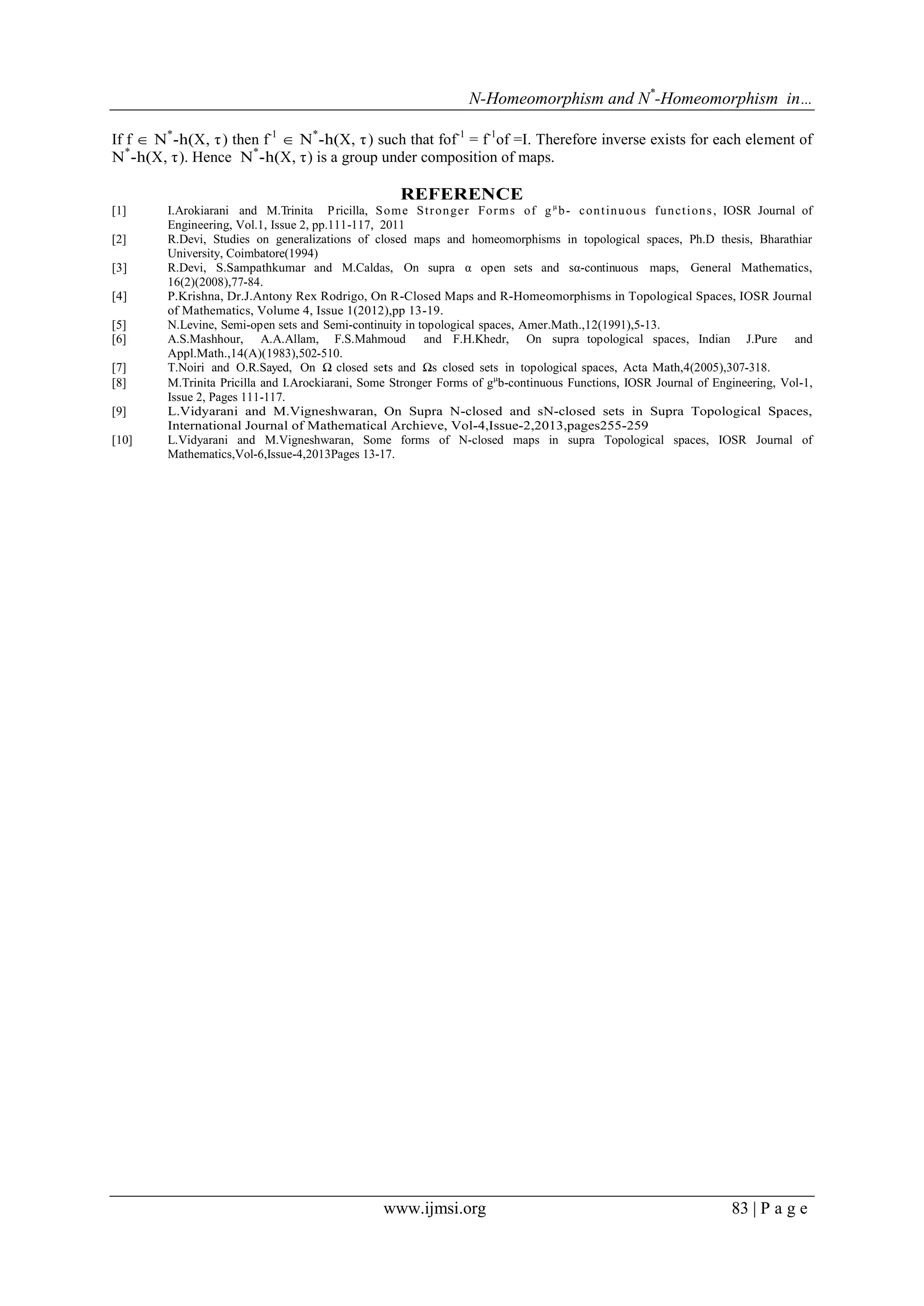 N-Homeomorphism and N*-Homeomorphism in…
If f  N*-h(X, τ ) then f-1  N*-h(X, τ ) such that fof-1 = f-1of =I. Therefore inverse exists for each element of
N*-h(X, τ ). Hence N*-h(X, τ ) is a group under composition of maps.

REFERENCE
[1]
[2]
[3]
[4]
[5]
[6]
[7]
[8]
[9]
[10]

I.Arokiarani and M.Trinita P ricilla, S om e St r on ger Form s of g µ b - c on t in u ou s fun ct i on s , IOSR Journal of
Engineering, Vol.1, Issue 2, pp.111-117, 2011
R.Devi, Studies on generalizations of closed maps and homeomorphisms in topological spaces, Ph.D thesis, Bharathiar
University, Coimbatore(1994)
R.Devi, S.Sampathkumar and M.Caldas, On supra α open sets and sα-continuous maps, General Mathematics,
16(2)(2008),77-84.
P.Krishna, Dr.J.Antony Rex Rodrigo, On R-Closed Maps and R-Homeomorphisms in Topological Spaces, IOSR Journal
of Mathematics, Volume 4, Issue 1(2012),pp 13-19.
N.Levine, Semi-open sets and Semi-continuity in topological spaces, Amer.Math.,12(1991),5-13.
A.S.Mashhour, A.A.Allam, F.S.Mahmoud and F.H.Khedr, On supra topological spaces, Indian J.Pure and
Appl.Math.,14(A)(1983),502-510.
T.Noiri and O.R.Sayed, On Ω closed sets and Ωs closed sets in topological spaces, Acta Math,4(2005),307-318.
M.Trinita Pricilla and I.Arockiarani, Some Stronger Forms of gb-continuous Functions, IOSR Journal of Engineering, Vol-1,
Issue 2, Pages 111-117.
L.Vidyarani and M.Vigneshwaran, On Supra N-closed and sN-closed sets in Supra Topological Spaces,
International Journal of Mathematical Archieve, Vol-4,Issue-2,2013,pages255-259
L.Vidyarani and M.Vigneshwaran, Some forms of N-closed maps in supra Topological spaces, IOSR Journal of
Mathematics,Vol-6,Issue-4,2013Pages 13-17.

www.ijmsi.org

83 | P a g e

 