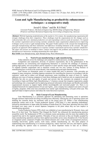 IOSR Journal of Mechanical and Civil Engineering (IOSR-JMCE)
e-ISSN: 2278-1684,p-ISSN: 2320-334X, Volume 12, Issue 1 Ver. IV (Jan- Feb. 2015), PP 52-56
www.iosrjournals.org
DOI: 10.9790/1684-12145256 www.iosrjournals.org 52 | Page
Lean and Agile Manufacturing as productivity enhancement
techniques - a comparative study
Javed G. Khan 1
and Dr. R.S Dalu2
1Assistant Professor, Mechanical Engineering, SSGM College of Engineering, Shegaon
2Professor and Head, Mechanical Engineering, Govt.College of Engineering, Amravati.
Abstract: With the beginning of globalization of the market in 21st century, the manufacturing organization felt
strongly challenges from their competitors. These challenges lead the organizations for the changes such as
reduced product life cycle, minimum production cost and responding to diverse needs of customers. To respond
the customer requirement and increasing customer satisfaction many organization adopted process improving
techniques such as Lean or agile manufacturing. This paper briefly explores to the concept lean manufacturing
and agile manufacturing with their similarities and differences including limitation of the concepts. The paper
proposes an approach which emphasizes to response customer requirement and increase customer satisfaction.
The paper also focuses on methods to detect, analyze and improve the problems and dysfunctions in process
through process interaction, including maintaining the result efforts.
Key words: Lean Manufacturing, Agile Manufacturing, Waste Minimization
I. Need of Lean manufacturing or agile manufacturing.
Today industries severe the challenges and competitive market pressures, including globalization,
Competition and cooperation, diversity of customer requirements, due to the globalization of the
market industries are restructuring and reengineering themselves to overcome the challenge of customers,
seeking high quality, low-cost products and be responsive to their specific unique and rapidly changing needs.
To respond customer requirement and to minimize overall cost two new systems of doing business in
manufacturing have evolved in the recent decade’s lean manufacturing and agile manufacturing.
Lean focuses on elimination source of wastes (muda) that arise in processes. Lean principles are
adopted in many enterprises, including Japanese enterprises for controlling the resources in accordance with the
customers’ needs and to reduce cost through unnecessary waste (including the waste of time) [1]. Agility
addresses new ways of running companies to meet these challenges and is based not only on responsiveness and
flexibility but also on cost and quality of goods and services that the customers are prepared to accept.
According to Gupta and Mittal Agile Manufacturing is “a business concept that integrates organization, people
and technology into a meaningful unit by deploying advanced information technologies and flexible and nimble
organizational structures to support highly skilled, knowledgeable and motivated people” [2]. There is no
standard framework for implementation of Lean and Agility , some company have adopted Lean tools to be part
of Agility programs, while some lean consultants have started agile manufacturing to be part of the Lean. This
approach helps to improve process and reduce the waste that arises in process.
II. Basic Concept of Lean Manufacturing
Lean Manufacturing is a systematic approach for identifying and eliminating waste in operations
through continues improvement for doing everything more efficiently, reducing the cost of operating system and
fulfilling the costumer desire for maximum value at the lowest price [3]. Within a lean manufacturing
production system such as the “Toyota production System” (TPS) there is a base operating methodology,
utilized by manufacturers in Japan under the heading of Genba Kanri [4]. These basic operating rules have been
developed over many years in several Japanese companies to the point where they are now implicit in
manufacturing operations.
Toyota Production System (TPS) which was relabeled as Lean manufacturing by Womack, Jones, and
Roos [5] in their book “The Machine That Changed the World” has influenced the manufacturing practices
around the world. The fundamental of TPS is to eliminate wastes and produce only the items that needed at the
required time and in the required quantities. Principles of lean are universal as they are broadly accepted by
many manufacturing operations and have been applied successfully across many disciplines [6]. It has become
an integrated system composed of highly inter-related elements and a wide variety of management practices,
including Just-in-time, quality system, work teams, cellular manufacturing, etc. The main purpose of
implementing lean manufacturing is to increase productivity, reduce lead time and cost, and improve quality,
thus providing the upmost value to customers. [7]. Seven important wastes in lean are as follows:
 