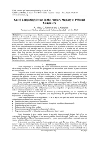 IOSR Journal of Computer Engineering (IOSR-JCE)
e-ISSN: 2278-0661, p- ISSN: 2278-8727Volume 12, Issue 1 (May. - Jun. 2013), PP 56-60
www.iosrjournals.org
www.iosrjournals.org 56 | Page
Green Computing: Issues on the Primary Memory of Personal
Computers
A. Mala, C. Umarani and L. Ganesan
Faculty from A C College of Engineering & Technology, Karaikudi – 630 004, TN IN
Abstract: Green computing is now a days becoming a research problem and many scientists are focusing their
attention to do research on various issues related to this discipline. The topic addresses issues such as ,
effective power utilization, maximizing efficiency, maximizing efficiency of utilization, correct disposal of
electronic gadgets, reliable and cost effectiveness etc. One of the most used components by ICT group are
personal computers and hence considered for our analysis under green computing. Any personal computer has
major functional components such as CPU, memory , monitors and peripheral devices etc. Each components
have certain contribution towards green computing. The main focus of attention of this paper is to study how the
power consumed by each functional units are effectively minimized so as to perform the job without any
deviation while using the personal computer. Power thus saving is equivalent to power generation or optimal
usage. Since there are many functional units present in a personal computer, in this paper, we discuss how
memory is contributing to the green computing by conducting various studies on SDRAMs. Results and
discussions are presented. The work related to the monitor and the processors are in progress.
Keywords: Green computing – Personal computers – Effective power utilization – Contribution from memory –
Variations of power consumption at different frequencies.
I. Introduction
Green computing is a technology that is now under attention of business, researchers, and industries
for the energy efficiency. It is realized that going green is in best interest, both in terms of public utilization
and reduced costs.
Computing was focused initially on faster analysis and speedier calculation and solving of more
complex problems in a shorter time with good accuracy . But in the recent past Green computing has gained
importance for achieving of energy efficiency, minimization of power consumption of any equipment. The
main objective of Green computing technology is to study and practice computing resources efficient and eco-
friendly. Maximizing the energy efficiency is one of the primary focus of this technology.
Green computing is required to make our self and our environment healthy. It can be defined as
responsibly utilizing the resources available. Many computers are produced from many hazardous materials like
cadmium, mercury and other toxic substances. While disposing the computers, it will lead to pollution and affect
the environment to a great extent. This field encompasses a broad range from new generation techniques to the
study of advanced materials to be used in daily life.
The impact of the toxic wastes that are produced by us through throwing our old computers and
peripherals lead to land pollution. The computers have the power hogs that generate pollution by the energy
they consume for their processes.
Green computing addresses many problems. To be in precise, the goals are (which are collected from
various literatures as mentioned in reference,[1-4]).
 To reduce the power consumption of the products
 To reduce the harmful effects to the environments through the use of hazardous materials
 To reduce the carbon foot prints
 To increase the life time of the product
 To maximize energy efficiency during the product's lifetime
 To promote recyclability of defunct products and minimize factory waste
Power dissipation is also a major concern in portable, battery-operated devices. Each of us has
experienced the event that the battery of our laptop or mobile phone is depleted. Finally, energy dissipation
causes thermal problems. Most of the energy consumed by a system is converted into heat, resulting in wear and
reduced reliability of hardware components.
In a personal computer, many hardware components are used. To name a few, CPU, processor,
memory , input and output or peripheral devices etc. Each one is contributing for the computation and delivery
of output. The power consumed by each component has to be maximally converted in to useful outcome. In this
study , our main focus is on the effective utilization power for primary memory which is attached with a
 